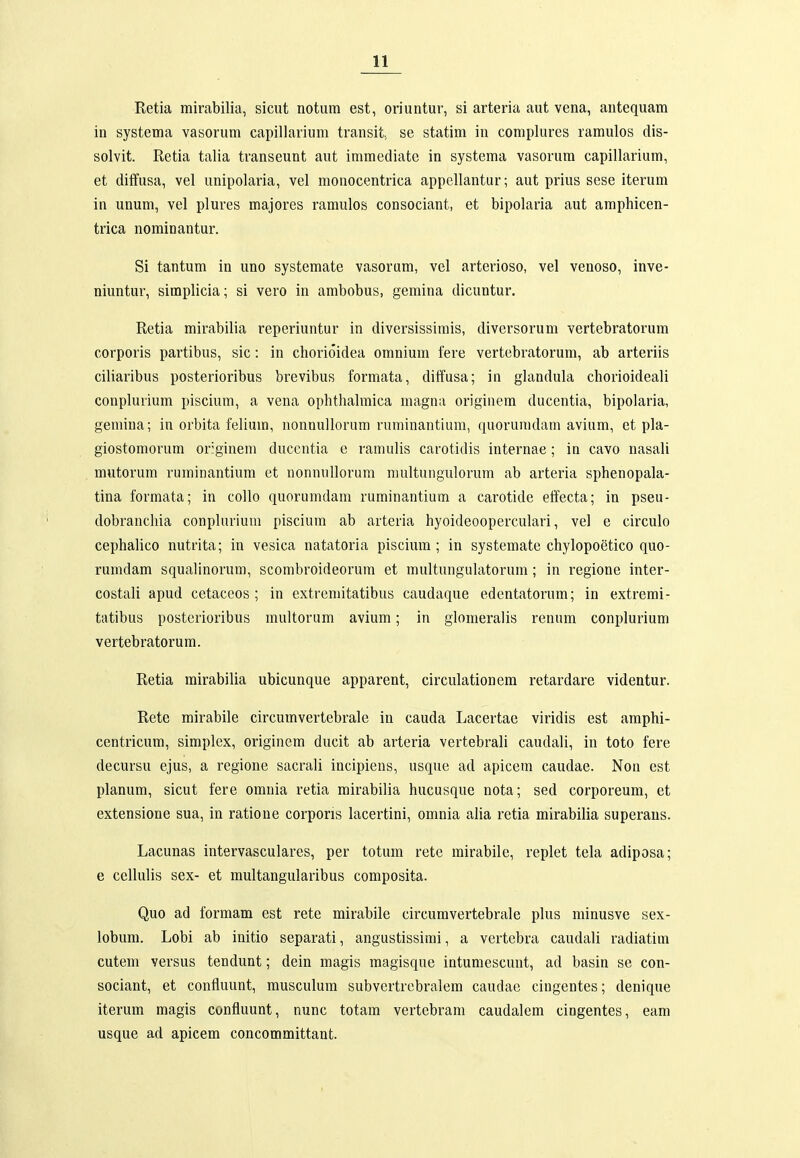 Retia mirabilia, sicut notum est, oriuntur, si arteria aut vena, antequam in systema vasorum capillarium transit, se statim in complures ramulos dis- solvit. Retia talia transeunt aut immediate in systema vasorura capillarium, et diifusa, vel unipolaria, vel monocentrica appellantur; aut prius sese iterum in unum, vel plures majores ramulos consociant, et bipolaria aut amphicen- trica nominantur. Si tantum in uno systemate vasorum, vel arterioso, vel venoso, inve- niuntur, simplicia; si vero in ambobus, gemina dicuntur. Retia mirabilia reperiuntur in diversissirais, diversorum vertebratorum corporis partibus, sic: in chorioidea omnium fere vertebratorum, ab arteriis ciliaribus posterioribus brevibus formata, diffusa; in glandula chorioideali conplurium piscium, a vena ophthahnica magna originem ducentia, bipolaria, gemina; in orbita felium, nonnullorum ruminantium, quorunidam avium, et pla- giostomorum originem ducentia e ramulis carotidis internae; in cavo uasali mutorum ruminantiura et nonnullorum multuiigulorum ab arteria sphenopala- tina formata; in collo quorumdam ruminantium a carotide effecta; in pseu- dobranchia conphirium piscium ab arteria hyoideoopercukiri, vel e circulo cephahco nutrita; in vesica natatoria piscium; in systemate chylopoetico quo- rumdam squalinorum, scombroideorum et raultungulatorum; in regione inter- costali apud cetaccos ; in extremitatibus caudaque edentatorum; in extremi- tatibus postcrioribus multorum avium; in glomeralis renum conplurium vertebratorum. Retia mirabilia ubicunque apparent, circuUitionem retardare videntur. Rete mirabile circumvertebrale in cauda Lacertae viridis est amphi- centricum, simplex, originem ducit ab arteria vertebrali caudaU, in toto fere decursu ejus, a regione sacrali incipiens, usque ad apicem caudae. Non est planum, sicut fere omnia retia mirabilia hucusque nota; sed corporeum, et extensione sua, in ratione corporis lacertini, omnia alia retia mirabilia superans. Lacunas intervasculares, per totum rete mirabile, replet tela adiposa; e cellulis sex- et multangularibus composita. Quo ad formam est rete mirabile circumvertebrale plus niinusve sex- lobum. Lobi ab initio separati, angustissirai, a vertebra caudali radiatiui cutem versus tendunt; dein magis magisque intumescunt, ad basin se con- sociant, et confluunt, musculum subvertrebralem caudae cingentes; denique iterum magis confluunt, nunc totam vertebrani caudalera cingentes, eara usque ad apicem concommittant.
