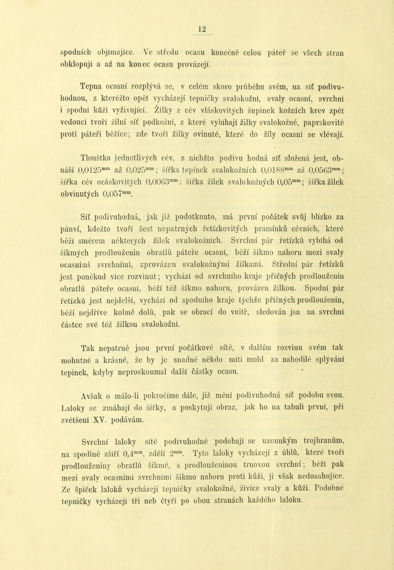 spodmch objimajice. Ve stfcdu ocasu konecn§ celou patef se vSech stian obklopuji a az na konec ocasu provazeji. Tepna ocasm' rozplyva se, v celem skoro prubehu svem, na si£ podivu- hodnou, z ktcrezto opet vychazeji tepnicky svalokozni, svaly ocasm', svrchni i spodni kuzi vyzivujici'. Zilky z cev vLnskovitych supinek koznich krev zpet vedouci tvori zilm' s\t podkozni, z kter6 vybihajl zilky svalokozne, paprskovite proti patefi bezice; zde tvofi zilky ovinut6, ktere do zily ocasni se vl6vaji. Tloustka jednotlivych cev, z nichzto podivu hodna slf slozena jest, ob- na§i' 0,0125'' az 0,025''; sifka tepmek svalokoznich 0,0188'' az 0,0563''; sifka cev ocaskovitych 0,0003''; slfka zilek svalo koznych 0,05''; sifka zilek obvinutych 0,057'°'. Si'f podivuhodna, jak jiz podotknuto, ma prvni po6atek svuj bllzko za panvi, kdezto tvofi sest nepatrnych fctizkovitych prammku cevnfch, kter6 bezi smerem nSkterych zilek svalokoznlch. Svrchni par retizku vybiha od sikmych prodlouzenin obratlu patere ocasni, bezi sikrao nahoru mezi svaly ocasnlmi svrchnimi, zprovazen svalokoznymi zilkami. Stredm' par fetfzku jest ponekud vlce rozvinut; vychazl od svrchniho kraje pficnych prodlouzenin obratlu patefe ocasm, bezi' tez sikmo nahoru, provazen zilkou. Spodni par fetizku jest nejdelsi, vychazi od spodniho kraje tychze pficnych prodlouzenin, bezi' nejdfive kolme dolu, pak se obraci' do vnitf, sledovan jsa na svrchni Mstce sve tez zilkou svalokozni. Tak nepatrne jsou prvm' poCatkove sfte, v dalsim rozvinu sv6m tak mohutn6 a krasn6, ze by je snadne nekdo miti mohl za nahodile splyvani tepinek, kdyby neproskoumal dalsi Castky ocasu. Av§ak 0 malo-li pokrocime dale, jiz meni podivuhodna si'f podobu svou. Laloky se zmahaji do sifky, a poskytuji obraz, jak ho na tabuli prviif, pfi zvetseni XV. podavam. Svrchm' laloky si'te podivuhodn6 podobaji se uzounkym trojhranum, na spodine zsifi' 0,4'', zdeh' 2^. Tyto laloky vychazeji z uhlu, ktere tvofi prodlouzeniny obratlii gikme, s prodlouzeninou trnovou svrchni'; bezi pak mezi svaly ocasnimi svrchnimi §ikmo nahoru proti kuzi, ji vsak nedosahujice. Ze gpifiek laloku vychazeji tepnicky svalokozne, zivfce svaly a kuzi. rodobne tepniCky vychazeji tfi neb etyfi po obou stranach kazdeho laloku.