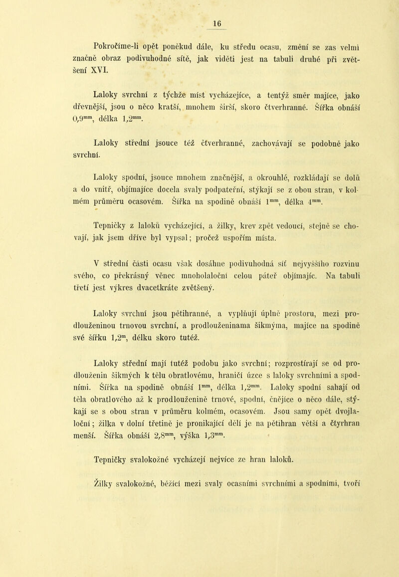 Pokrofime-li op6t ponekud dale, ku stredu ocasu, zraem se zas velmi znacne obraz podivuhodne site, jak videti jest na tabuli druhe pri zvet- sem' XVI. Laloky svrchni z tychze mlst vychazejice, a tentyz smer majice, jako dfevnSjSi, jsou o neco kratgf, mnohera sirsi, skoro ftverhranne. Sirka obnasi 0,9, d61ka 1,2'. Laloky stredni jsouce tez ctverhranne, zachovavaji se podobne jako svrchni. Laloky spodni, jsoucc ranohem znacnejsi, a okrouhle, rozkladaji' se dolu a do vnitf, objiraajice docela svaly podpatefni', stykaji se z obou stran, v kol- raera prumeru ocasovera. Sifka na spodine obnasl 1'', d61ka 4™. Tepnicky z lalokii vychazejfcl, a zilky, krev zpet vedoucl, stejne se cho- vaji, jak jsera dfive byl vypsal; proCez uspofim mlsta. V stfedni casti ocasu vsak dosahne podivuhodna sifi nejvyssiho rozvinu sv6ho, co pfekrasny v6nec mnoholalocnl celou patef objimajfc. Na tabuli tfeti jest vykres dvacetkrate zvfitseny. Laloky svrchni jsou petihrann6, a vyplnuji uplnc prostoru, raezi pro- dlouzeninou trnovou svrchni, a prodlouzeninama Sikmyma, majice na spodine sv6 sifku 1,2™, delku skoro tut6z. Laloky stfedm maji tut6z podobu jako svrchni; rozprostiraji' se od pro- dlouzenin Sikmych k telu obratlovemu, hraniCf uzce s laloky svrchnimi a spod- m'mi. Sifka na spodin6 obnasi' l, delka 1,2™. Laloky spodni sahaji' od tela obratloveho az k prodlouzenine trnov^', spodnl, cnejice o neco dc4Ie, sty- kaji se s obou stran v prumfiru kolmem, ocasov^m. Jsou samy opet dvojla- loCni; zilka v dolnf tfetine je pronikajlcl dell je na petihran vetsl a Ctyrhran mensf. Sifka obnaSl 2,8™™, vy§ka 1,,3™™. TepniCky svalokozn6 vychazeji nejvice ze hran laloku. Zilky svalokozne, bezici mezi svaly ocasnimi svrchnfrai a spodnlmi, tvofi'
