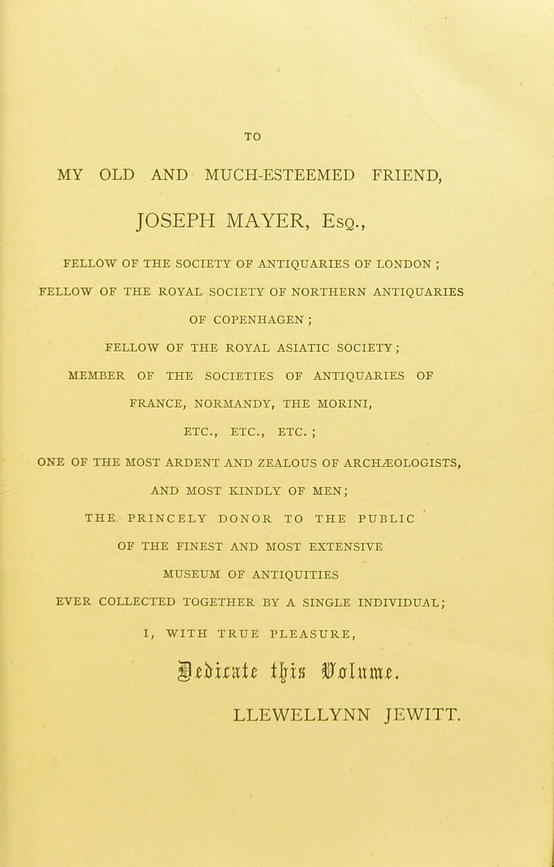 TO MY OLD AND MUCH-ESTEEMED FRIEND, JOSEPH MAYER, Esq., FELLOW OF THE SOCIETY OF ANTIQUARIES OF LONDON ; FELLOW OF THE ROYAL SOCIETY OF NORTHERN ANTIQUARIES OF COPENHAGEN ; FELLOW OF THE ROYAL ASIATIC SOCIETY; MEMBER OF THE SOCIETIES OF ANTIQUARIES OF FRANCE, NORMANDY, THE MORINI, ETC., ETC., ETC. ; ONE OF THE MOST ARDENT AND ZEALOUS OF ARCH^OLOGISTS, AND MOST KINDLY OF MEN; THE PRINCELY DONOR TO THE PUBLIC OF THE FINEST AND MOST EXTENSIVE MUSEUM OF ANTIQUITIES EVER COLLECTED TOGETHER BY A SINGLE INDIVIDUAL; I, WITH TRUE PLEASURE, LLEWELLYNN JEWITT.