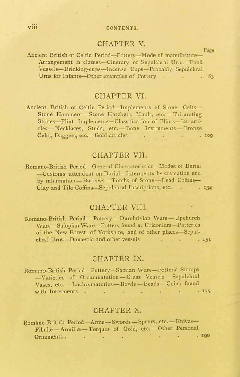 CHAPTER V. Page Ancient British or Celtic Period—Pottery—Mode of manufacture— Arrangement in classes—Cinerary or Sepulchral Urns—Food Vessels—Drinking-cups—Incense Cups—Probably Sepulchral Urns for Infants—Other examples of Pottery . . •83 CHAPTER VI. Ancient British or Celtic Period—Implements of Stone—Celts— Stone Hammers — Stone Hatchets, Mauls, etc.—Triturating Stones—Flint Implements—Classification of Flints—Jet arti- cles— Necklaces, Studs, etc. — Bone Instruments — Bronze Celts, Daggers, etc.—Gold articles .... 100 CHAPTER VH. Romano-British Period—General Characteristics—Modes of Burial —Customs attendant on Burial—Interments by cremation and by inhumation — Barrows—Tombs of Stone—Lead CofBns— Clay and Tile Coffins—Sepulchral Inscriptions, etc. . . 134 CHAPTER Vin. Romano-British Period — Pottery—Durobrivian Ware — Upchurch Ware—Salopian Ware—Pottery found at Uriconium—Potteries of the New Forest, of Yorkshire, and of other places—Sepul- chral Urns—Domestic and other vessels . . . 151 CHAPTER IX. Romano-British Period—Pottery—Samian Ware—Potters' Stamps —^Varieties of Ornamentation — Glass Vessels—Sepulchral Vases, etc. — Lachrymatories — Bowls — Beads — Coins found with Interments i75 CHAPTER X. Romano-British Period—Arms —Swords —Spears, etc. —Knives- Fibulae—Armillae—Torques of Gold, etc. —Other Personal Ornaments . . . • • ' • • • ^9°