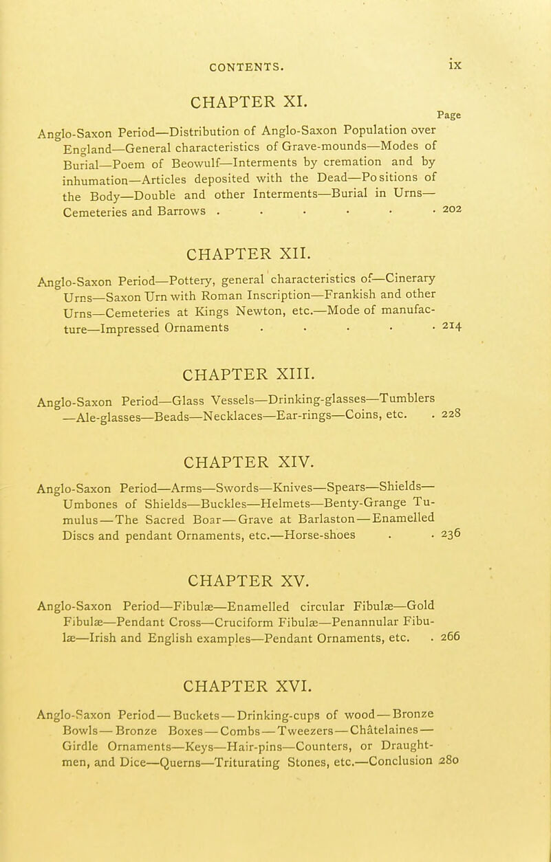 CHAPTER XI. Page Anglo-Saxon Period—Distribution of Anglo-Saxon Population over England—General characteristics of Grave-mounds—Modes of Burial Poem of Beowulf—Interments by cremation and by inhumation—Articles deposited with the Dead—Positions of the Body—Double and other Interments—Burial in Urns— Cemeteries and Barrows 202 CHAPTER Xn. Anglo-Saxon Period—Pottery, general characteristics of—Cinerary Urns Saxon Urn with Roman Inscription—Prankish and other Urns—Cemeteries at Kings Newton, etc.—Mode of manufac- ture—Impressed Ornaments ..... 214 CHAPTER Xni. Anglo-Saxon Period—Glass Vessels—Drinking-glasses—Tumblers —Ale-glasses—Beads—Necklaces—Ear-rings—Coins, etc. . 228 CHAPTER XIV. Anglo-Saxon Period—Arms—Swords—Knives—Spears—Shields— Umbones of Shields—Buckles—Helmets—Benty-Grange Tu- mulus—The Sacred Boar—Grave at Barlaston — Enamelled Discs and pendant Ornaments, etc.—Horse-shoes . • 236 CHAPTER XV. Anglo-Saxon Period—Fibulze—Enamelled circular Fibulae—Gold Fibulae—Pendant Cross—Cruciform Fibulas—Penannular Fibu- lae—Irish and English examples—Pendant Ornaments, etc. . 266 CHAPTER XVI. Anglo-Saxon Period—Buckets — Drinking-cups of wood — Bronze Bowls— Bronze Boxes—Combs — Tweezers—Chatelaines — Girdle Ornaments—Keys—Hair-pins—Counters, or Draught- men, a^id Dice—Querns—Triturating Stones, etc.—Conclusion 280