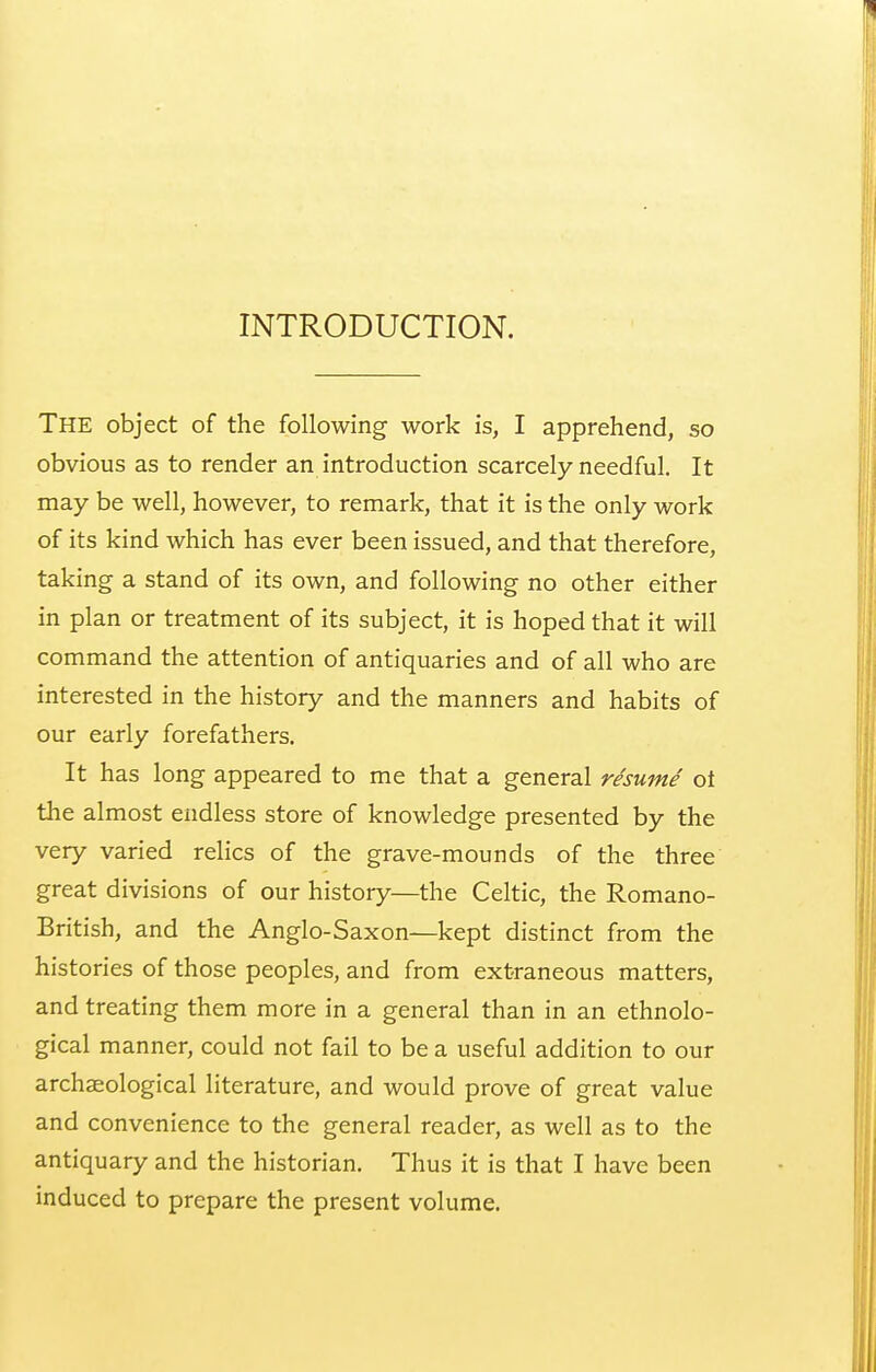 INTRODUCTION. The object of the following work is, I apprehend, so obvious as to render an introduction scarcely needful. It may be well, however, to remark, that it is the only work of its kind which has ever been issued, and that therefore, taking a stand of its own, and following no other either in plan or treatment of its subject, it is hoped that it will command the attention of antiquaries and of all who are interested in the history and the manners and habits of our early forefathers. It has long appeared to me that a general resume ot the almost endless store of knowledge presented by the very varied relics of the grave-mounds of the three great divisions of our history—the Celtic, the Romano- British, and the Anglo-Saxon—kept distinct from the histories of those peoples, and from extraneous matters, and treating them more in a general than in an ethnolo- gical manner, could not fail to be a useful addition to our archaeological literature, and would prove of great value and convenience to the general reader, as well as to the antiquary and the historian. Thus it is that I have been induced to prepare the present volume.