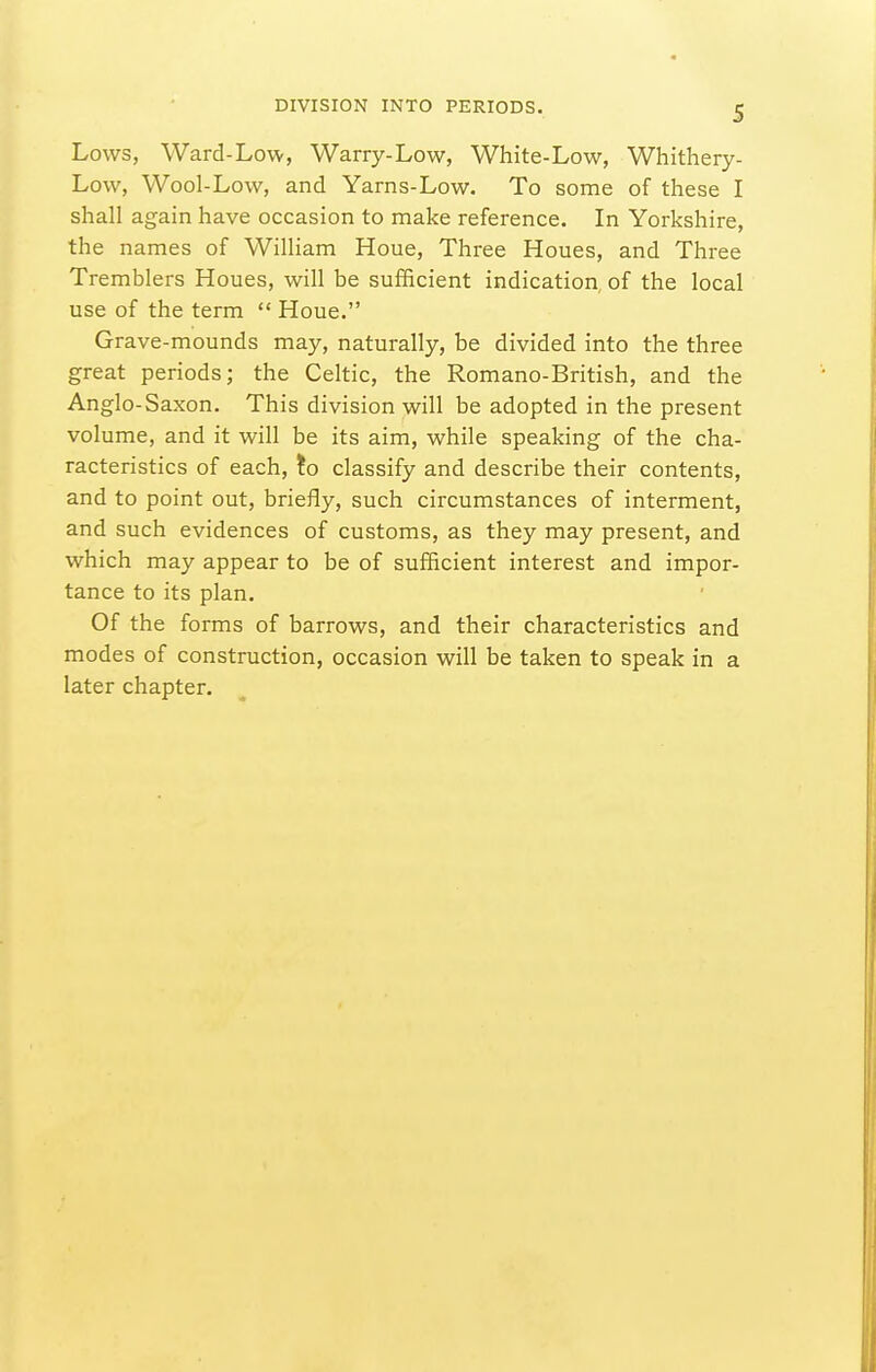 Lows, Ward-Low, Warry-Low, White-Low, Whithery- Low, Wool-Low, and Yarns-Low. To some of these I shall again have occasion to make reference. In Yorkshire, the names of W^illiam Houe, Three Houes, and Three Tremblers Houes, will be sufficient indication, of the local use of the term  Houe. Grave-mounds may, naturally, be divided into the three great periods; the Celtic, the Romano-British, and the Anglo-Saxon. This division will be adopted in the present volume, and it will be its aim, while speaking of the cha- racteristics of each, !o classify and describe their contents, and to point out, briefly, such circumstances of interment, and such evidences of customs, as they may present, and which may appear to be of sufficient interest and impor- tance to its plan. Of the forms of barrows, and their characteristics and modes of construction, occasion will be taken to speak in a later chapter.