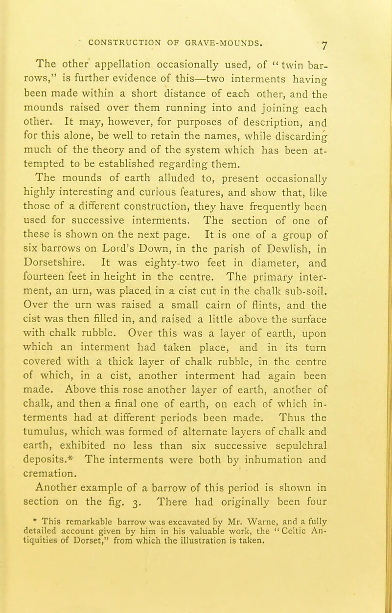 The other appellation occasionally used, of  twin bar- rows, is further evidence of this—two interments having been made within a short distance of each other, and the mounds raised over them running into and joining each other. It may, however, for purposes of description, and for this alone, be well to retain the names, while discarding much of the theory and of the system which has been at- tempted to be established regarding them. The mounds of earth alluded to, present occasionally highly interesting and curious features, and show that, like those of a different construction, they have frequently been used for successive interments. The section of one of these is shown on the next page. It is one of a group of six barrows on Lord's Down, in the parish of Dewlish, in Dorsetshire. It was eighty-two feet in diameter, and fourteen feet in height in the centre. The primary inter- ment, an urn, was placed in a cist cut in the chalk sub-soil. Over the urn was raised a small cairn of flints, and the cist was then filled in, and raised a little above the surface with chalk rubble. Over this was a layer of earth, upon which an interment had taken place, and in its turn covered with a thick layer of chalk rubble, in the centre of which, in a cist, another interment had again been made. Above this rose another layer of earth, another of chalk, and then a final one of earth, on each of which in- terments had at different periods been made. Thus the tumulus, which was formed of alternate layers of chalk and earth, exhibited no less than six successive sepulchi'al deposits.* The interments were both by inhumation and cremation. Another example of a barrow of this period is shown in section on the fig. 3. There had originally been four * This remarkable barrow was excavated by Mr. Warne, and a fully detailed account given by him in his valuable work, the Celtic An- tiquities of Dorset, from which the illustration is taken.