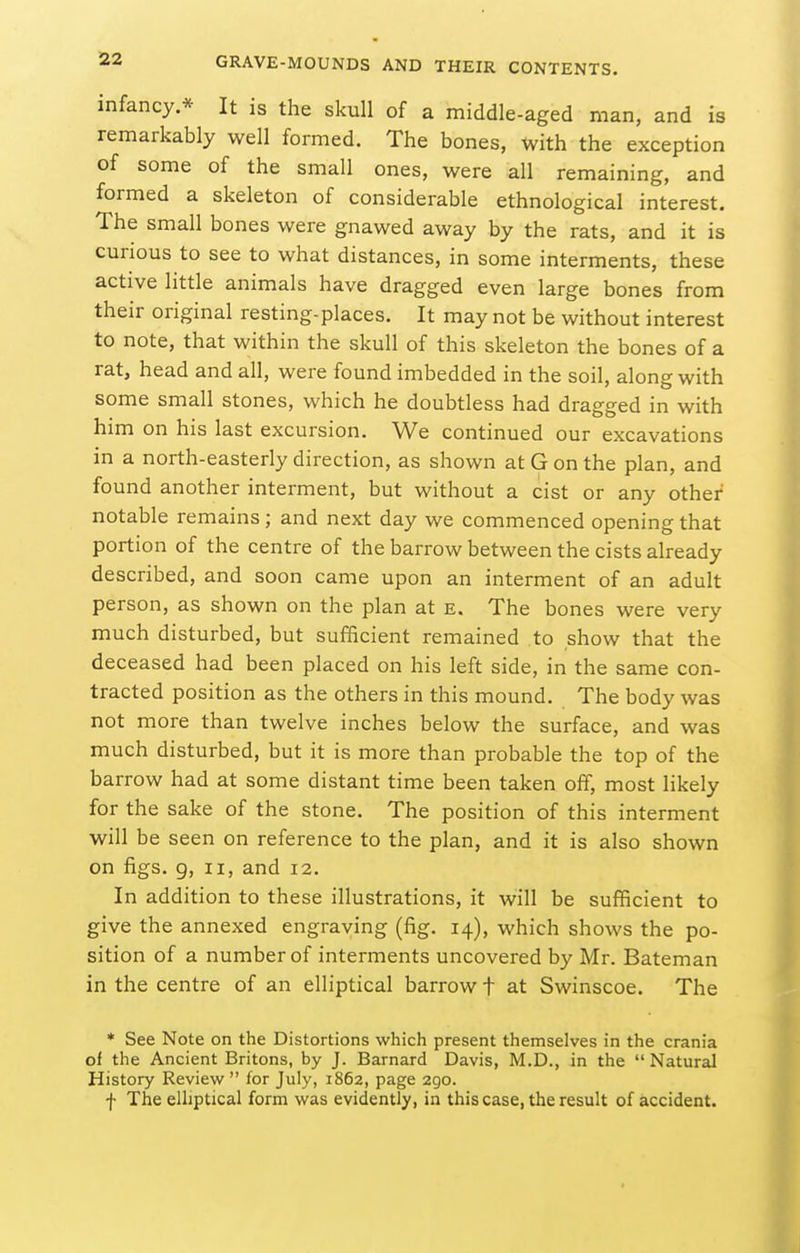 infancy.* It is the skull of a middle-aged man, and is remarkably well formed. The bones, with the exception of some of the small ones, were all remaining, and formed a skeleton of considerable ethnological interest. The small bones were gnawed away by the rats, and it is curious to see to what distances, in some interments, these active little animals have dragged even large bones from their original resting-places. It may not be without interest to note, that within the skull of this skeleton the bones of a rat, head and all, were found imbedded in the soil, along with some small stones, which he doubtless had dragged in with him on his last excursion. We continued our excavations in a north-easterly direction, as shown at G on the plan, and found another interment, but without a cist or any other notable remains; and next day we commenced opening that portion of the centre of the barrow between the cists already described, and soon came upon an interment of an adult person, as shown on the plan at e. The bones were very much disturbed, but sufficient remained to show that the deceased had been placed on his left side, in the same con- tracted position as the others in this mound. The body was not more than twelve inches below the surface, and was much disturbed, but it is more than probable the top of the barrow had at some distant time been taken off, most likely for the sake of the stone. The position of this interment will be seen on reference to the plan, and it is also shown on figs, g, II, and 12. In addition to these illustrations, it will be sufficient to give the annexed engraving (fig. 14), which shows the po- sition of a number of interments uncovered by Mr. Bateman in the centre of an elliptical barrow t at Swinscoe. The * See Note on the Distortions which present themselves in the crania of the Ancient Britons, by J. Barnard Davis, M.D., in the Natural History Reviev/  for July, 1862, page 290. f The elliptical form was evidently, in this case, the result of accident.