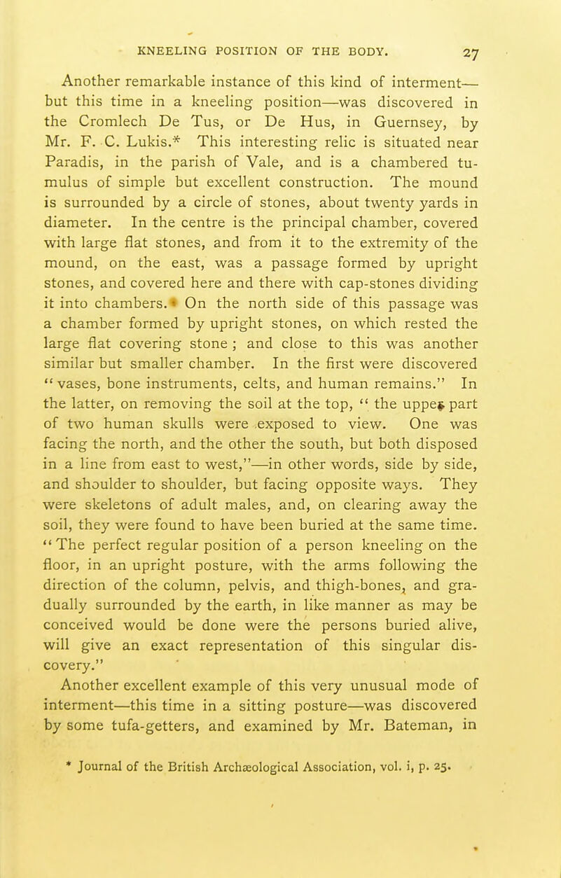 Another remarkable instance of this kind of interment— but this time in a kneehng position—was discovered in the Cromlech De Tus, or De Hus, in Guernsey, by Mr. F. C. Lukis.* This interesting relic is situated near Paradis, in the parish of Vale, and is a chambered tu- mulus of simple but excellent construction. The mound is surrounded by a circle of stones, about twenty yards in diameter. In the centre is the principal chamber, covered with large flat stones, and from it to the extremity of the mound, on the east, was a passage formed by upright stones, and covered here and there with cap-stones dividing it into chambers. • On the north side of this passage was a chamber formed by upright stones, on which rested the large flat covering stone ; and close to this was another similar but smaller chamber. In the first were discovered  vases, bone instruments, celts, and human remains. In the latter, on removing the soil at the top,  the uppe^^ part of two human skulls were exposed to view. One was facing the north, and the other the south, but both disposed in a line from east to west,—in other words, side by side, and shoulder to shoulder, but facing opposite ways. They were skeletons of adult males, and, on clearing away the soil, they were found to have been buried at the same time. The perfect regular position of a person kneeling on the floor, in an upright posture, with the arms following the direction of the column, pelvis, and thigh-bones, and gra- dually surrounded by the earth, in like manner as may be conceived would be done were the persons buried alive, will give an exact representation of this singular dis- covery. Another excellent example of this very unusual mode of interment—this time in a sitting posture—was discovered by some tufa-getters, and examined by Mr. Bateman, in • Journal of the British Archaeological Association, vol. i, p. 25.