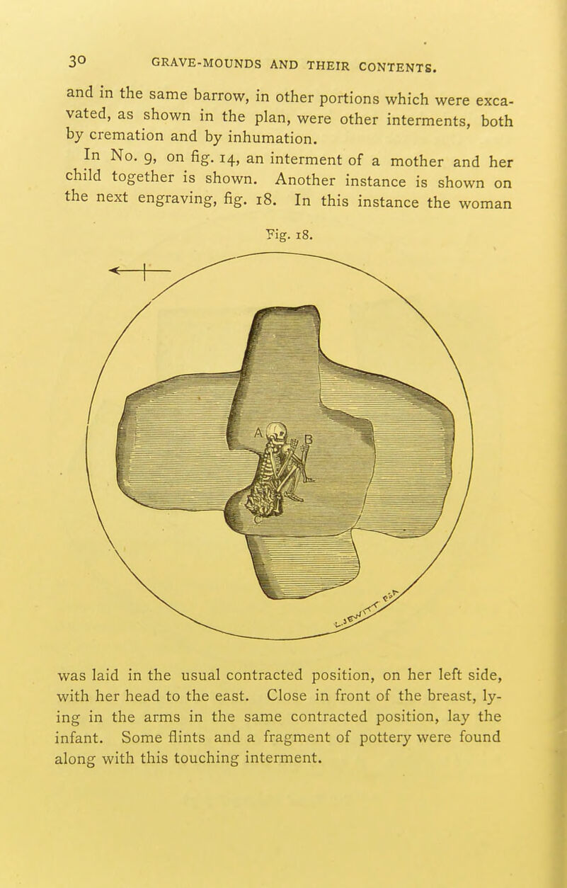 and in the same barrow, in other portions which were exca- vated, as shown in the plan, were other interments, both by cremation and by inhumation. In No. 9, on fig. 14, an interment of a mother and her child together is shown. Another instance is shown on the next engraving, fig. 18. In this instance the woman Fig. 18. was laid in the usual contracted position, on her left side, with her head to the east. Close in front of the breast, ly- ing in the arms in the same contracted position, lay the infant. Some flints and a fragment of pottery were found along with this touching interment.