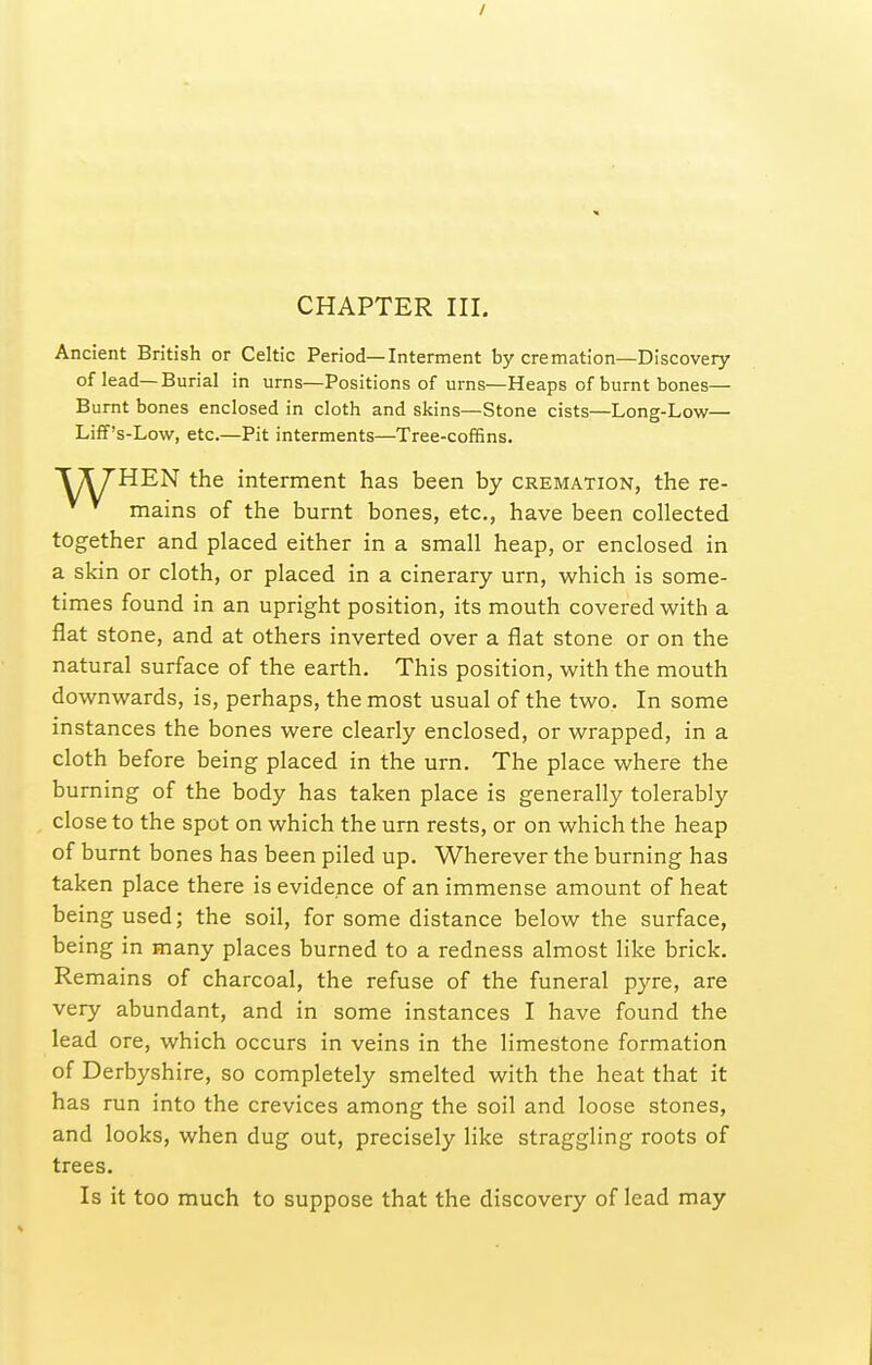 / CHAPTER III, Ancient British or Celtic Period—Interment by cremation—Discovery of lead—Burial in urns—Positions of urns—Heaps of burnt bones— Burnt bones enclosed in cloth and skins—Stone cists—Long-Low— Liff's-Low, etc.—Pit interments—Tree-co£5ns. HEN the interment has been by cremation, the re- mains of the burnt bones, etc., have been collected together and placed either in a small heap, or enclosed in a skin or cloth, or placed in a cinerary urn, which is some- times found in an upright position, its mouth covered with a flat stone, and at others inverted over a flat stone or on the natural surface of the earth. This position, with the mouth downwards, is, perhaps, the most usual of the two. In some instances the bones were clearly enclosed, or wrapped, in a cloth before being placed in the urn. The place where the burning of the body has taken place is generally tolerably close to the spot on which the urn rests, or on which the heap of burnt bones has been piled up. Wherever the burning has taken place there is evidence of an immense amount of heat being used; the soil, for some distance below the surface, being in many places burned to a redness almost like brick. Remains of charcoal, the refuse of the funeral pyre, are very abundant, and in some instances I have found the lead ore, which occurs in veins in the limestone formation of Derbyshire, so completely smelted with the heat that it has run into the crevices among the soil and loose stones, and looks, when dug out, precisely like straggling roots of trees. Is it too much to suppose that the discovery of lead may