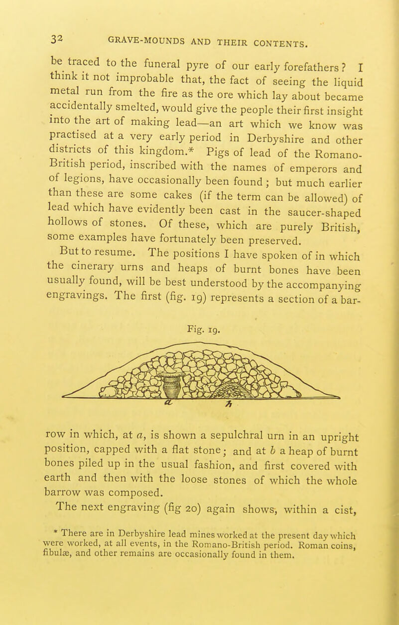 be traced to the funeral pyre of our early forefathers ? I think it not improbable that, the fact of seeing the liquid metal run from the fire as the ore which lay about became accidentally smelted, would give the people their first insight into the art of making lead—an art which we know was practised at a very early period in Derbyshire and other districts of this kingdom.* Pigs of lead of the Romano- British period, inscribed with the names of emperors and of legions, have occasionally been found; but much earlier than these are some cakes (if the term can be allowed) of lead which have evidently been cast in the saucer-shaped hollows of stones. Of these, which are purely British, some examples have fortunately been preserved. But to resume. The positions I have spoken of in which the cinerary urns and heaps of burnt bones have been usually found, will be best understood by the accompanying engravings. The first (fig. 19) represents a section of a bar- Fig. 19. row in which, at a, is shown a sepulchral urn in an upright position, capped with a flat stone; and at 6 a heap of burnt bones piled up in the usual fashion, and first covered with earth and then with the loose stones of which the whole barrow was composed. The next engraving (fig 20) again shows, within a cist, • There are in Derbyshire lead mines worked at the present day which were worked, at all events, in the Romano-British period. Roman coins, fibulae, and other remains are occasionally found in them.