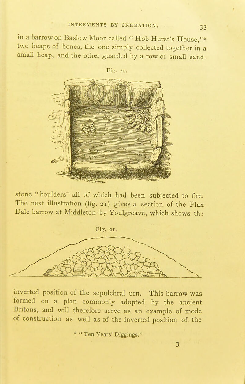 in a barrow on Baslow Moor called  Hob Hurst's House,* two heaps of bones, the one simply collected together in a small heap, and the other guarded by a row of small sand- Fip. 20. stone boulders all of which had been subjected to fire. The next illustration (fig. 21) gives a section of the Flax Dale barrow at Middleton-by Youlgreave, which shows th; Fig. 21. inverted position of the sepulchral urn. This barrow was formed on a plan commonly adopted by the ancient Britons, and will therefore serve as an example of mode of construction as well as of the inverted position of the *  Ten Years' Diggings. 3