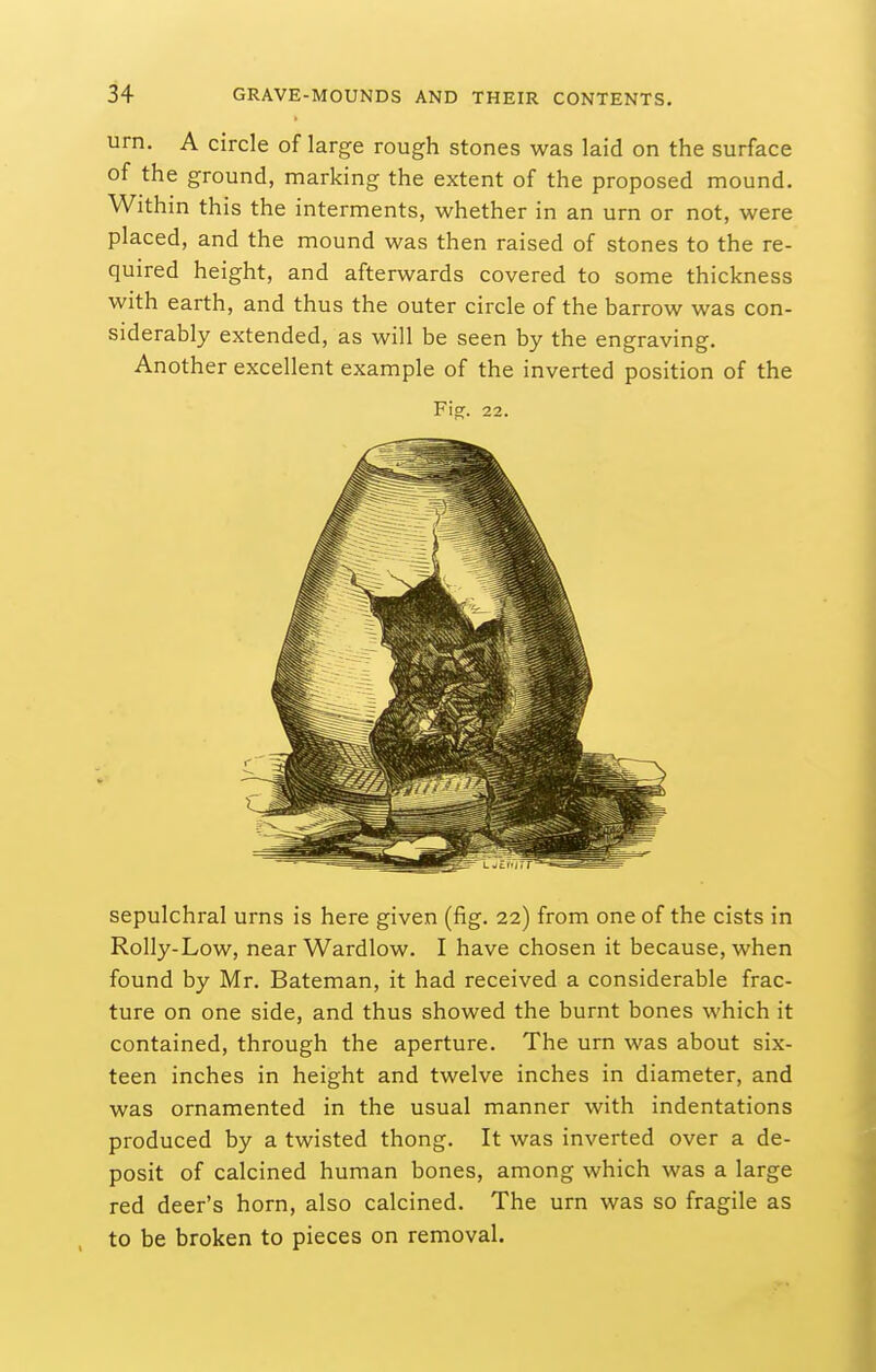 urn. A circle of large rough stones was laid on the surface of the ground, marking the extent of the proposed mound. Within this the interments, whether in an urn or not, were placed, and the mound was then raised of stones to the re- quired height, and afterwards covered to some thickness with earth, and thus the outer circle of the barrow was con- siderably extended, as will be seen by the engraving. Another excellent example of the inverted position of the Fig. 22. sepulchral urns is here given (fig. 22) from one of the cists in Roily-Low, near Wardlow. I have chosen it because, when found by Mr. Bateman, it had received a considerable frac- ture on one side, and thus showed the burnt bones which it contained, through the aperture. The urn was about six- teen inches in height and twelve inches in diameter, and was ornamented in the usual manner with indentations produced by a twisted thong. It was inverted over a de- posit of calcined human bones, among which was a large red deer's horn, also calcined. The urn was so fragile as to be broken to pieces on removal.