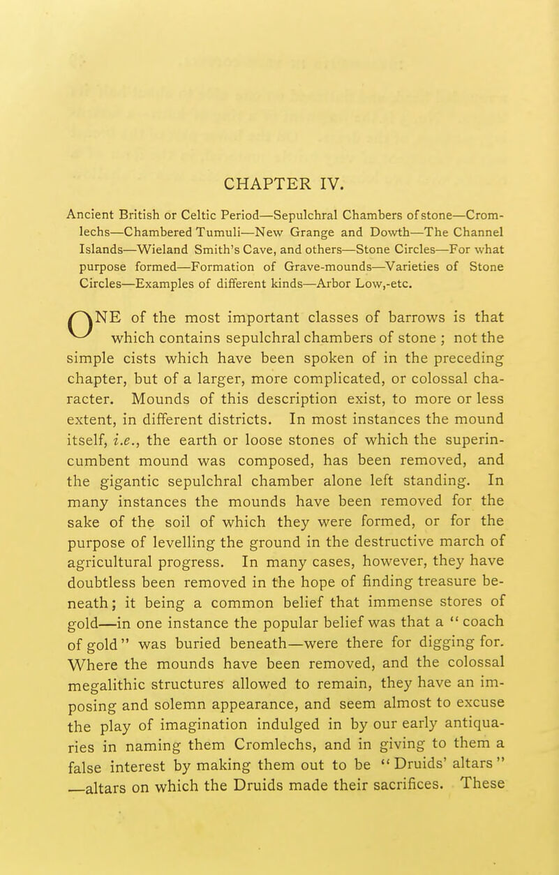 Ancient British or Celtic Period—Sepulchral Chambers of stone—Crom- lechs—Chambered Tumuli—New Grange and Dowth—The Channel Islands—Wieland Smith's Cave, and others—Stone Circles—For what purpose formed—Formation of Grave-mounds—Varieties of Stone Circles—Examples of different kinds—Arbor Low,-etc. /^NE of the most important classes of barrows is that which contains sepulchral chambers of stone ; not the simple cists which have been spoken of in the preceding chapter, but of a larger, more complicated, or colossal cha- racter. Mounds of this description exist, to more or less extent, in different districts. In most instances the mound itself, i.e., the earth or loose stones of which the superin- cumbent mound was composed, has been removed, and the gigantic sepulchral chamber alone left standing. In many instances the mounds have been removed for the sake of the soil of which they were formed, or for the purpose of levelling the ground in the destructive march of agricultural progress. In many cases, however, they have doubtless been removed in the hope of finding treasure be- neath; it being a common belief that immense stores of gold—in one instance the popular belief was that a  coach of gold  was buried beneath—were there for digging for. Where the mounds have been removed, and the colossal megalithic structures allowed to remain, they have an im- posing and solemn appearance, and seem almost to excuse the play of imagination indulged in by our early antiqua- ries in naming them Cromlechs, and in giving to them a false interest by making them out to be  Druids' altars  altars on which the Druids made their sacrifices. These