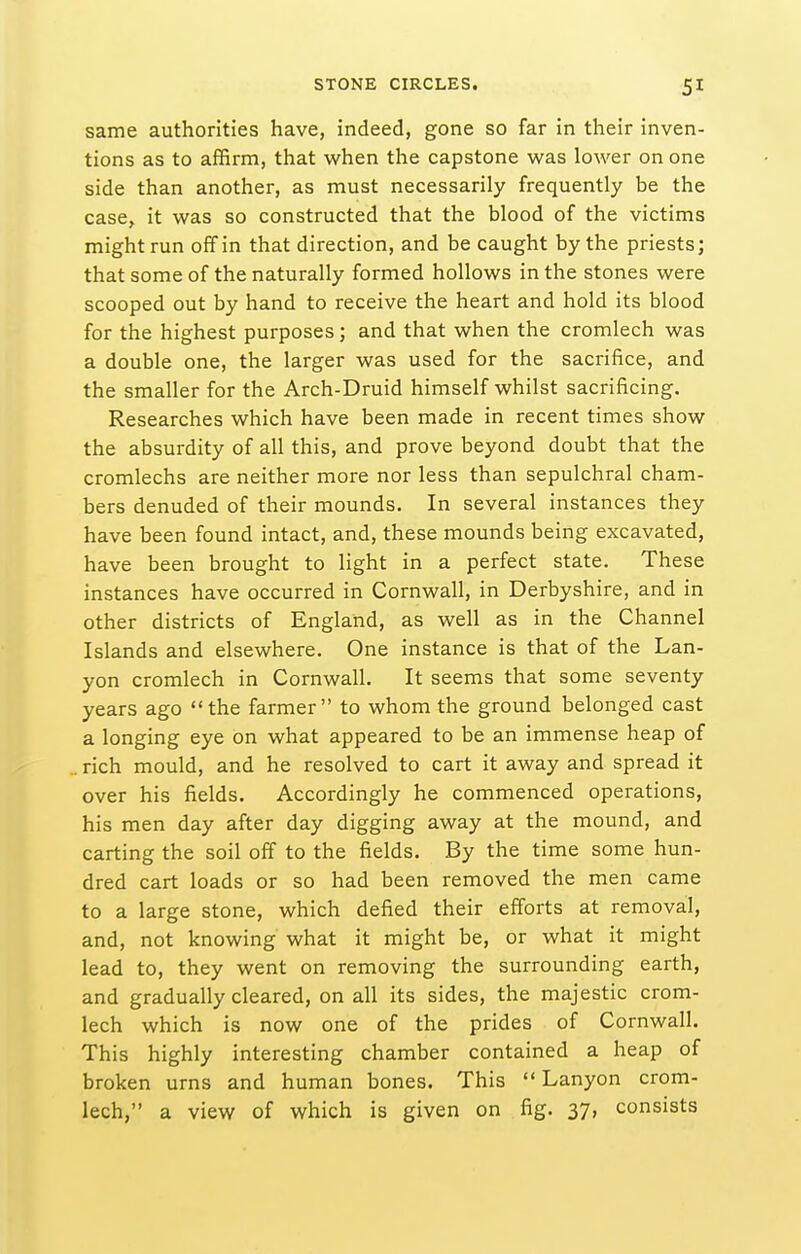 STONE CIRCLES. same authorities have, indeed, gone so far in their inven- tions as to affirm, that when the capstone was lower on one side than another, as must necessarily frequently be the case, it was so constructed that the blood of the victims might run off in that direction, and be caught by the priests; that some of the naturally formed hollows in the stones were scooped out by hand to receive the heart and hold its blood for the highest purposes; and that when the cromlech was a double one, the larger was used for the sacrifice, and the smaller for the Arch-Druid himself whilst sacrificing. Researches which have been made in recent times show the absurdity of all this, and prove beyond doubt that the cromlechs are neither more nor less than sepulchral cham- bers denuded of their mounds. In several instances they have been found intact, and, these mounds being excavated, have been brought to light in a perfect state. These instances have occurred in Cornwall, in Derbyshire, and in other districts of England, as well as in the Channel Islands and elsewhere. One instance is that of the Lan- yon cromlech in Cornwall. It seems that some seventy years ago the farmer to whom the ground belonged cast a longing eye on what appeared to be an immense heap of . rich mould, and he resolved to cart it away and spread it over his fields. Accordingly he commenced operations, his men day after day digging away at the mound, and carting the soil off to the fields. By the time some hun- dred cart loads or so had been removed the men came to a large stone, which defied their efforts at removal, and, not knowing what it might be, or what it might lead to, they went on removing the surrounding earth, and gradually cleared, on all its sides, the majestic crom- lech which is now one of the prides of Cornwall, This highly interesting chamber contained a heap of broken urns and human bones. This  Lanyon crom-