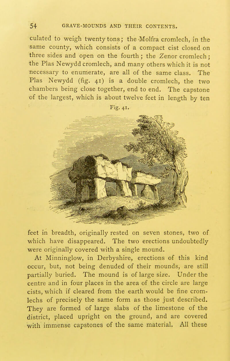 culated to weigh twenty tons; the -Molfra cromlech, in the same county, which consists of a compact cist closed on three sides and open on the fourth; the Zenor cromlech; the Plas Newydd cromlech, and many others which it is not necessary to enumerate, are all of the same class. The Plas Newydd (fig. 41) is a double cromlech, the two chambers being close together, end to end. The capstone of the largest, which is about twelve feet in length by ten Fig. 41. feet in breadth, originally rested on seven stones, two of which have disappeared. The two erections undoubtedly were originally covered with a single mound. At Minninglow, in Derbyshire, erections of this kind occur, but, not being denuded of their mounds, are still partially buried. The mound is of large size. Under the centre and in four places in the area of the circle are large cists, v/hich if cleared from the earth would be fine crom- lechs of precisely the same form as those just described. They are formed of large slabs of the limestone of the district, placed upright on the ground, and are covered with immense capstones of the same material. All these