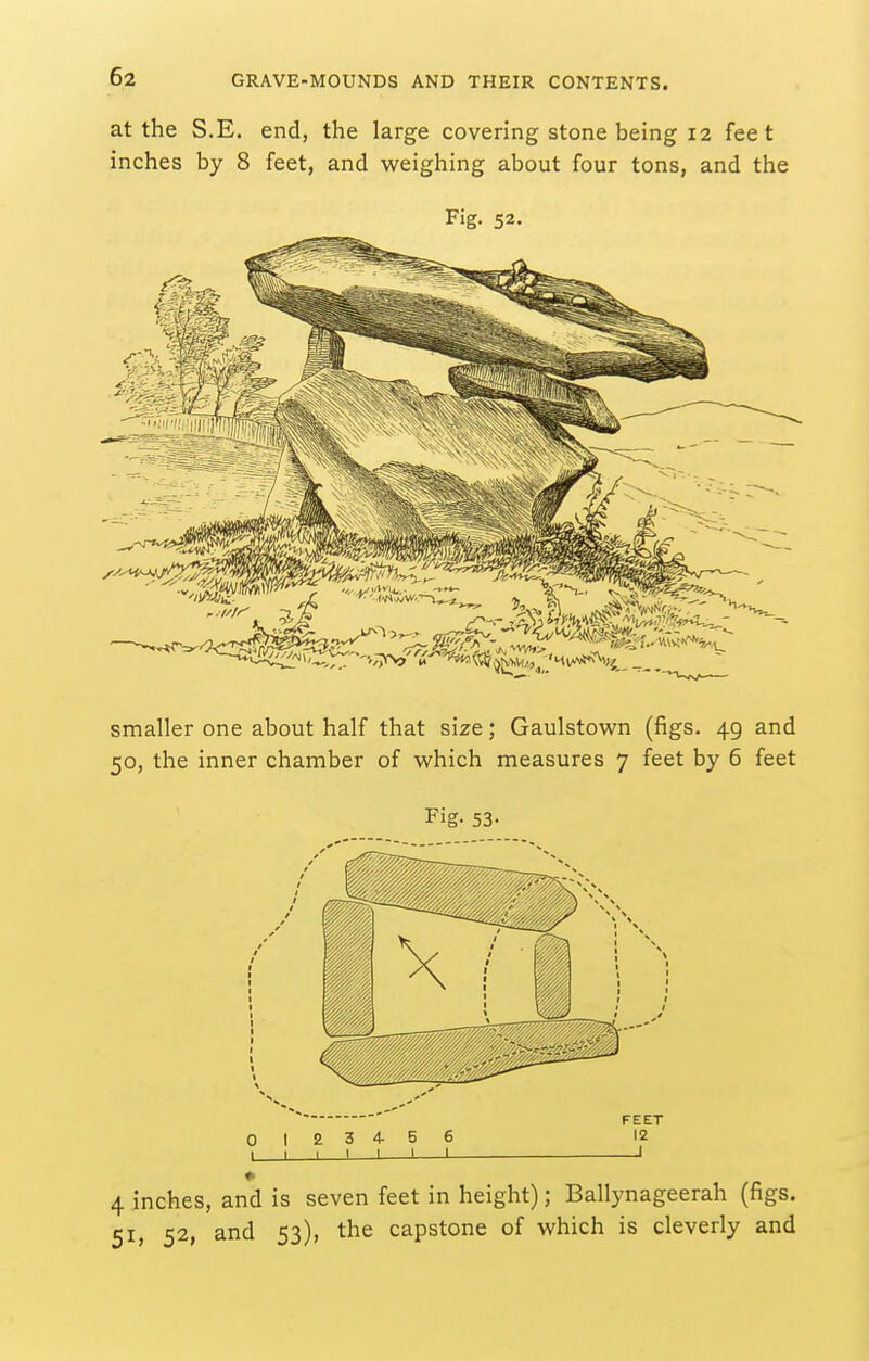 at the S.E. end, the large covering stone being 12 feet inches by 8 feet, and weighing about four tons, and the Fig. 52. smaller one about half that size; Gaulstown (figs. 49 and 50, the inner chamber of which measures 7 feet by 6 feet Fig- 53- FEET 0 12 3 4 5 6 12 1 I I 1 1 1 1 1 4 inches, and is seven feet in height); Ballynageerah (figs. 51, 52, and 53), the capstone of which is cleverly and