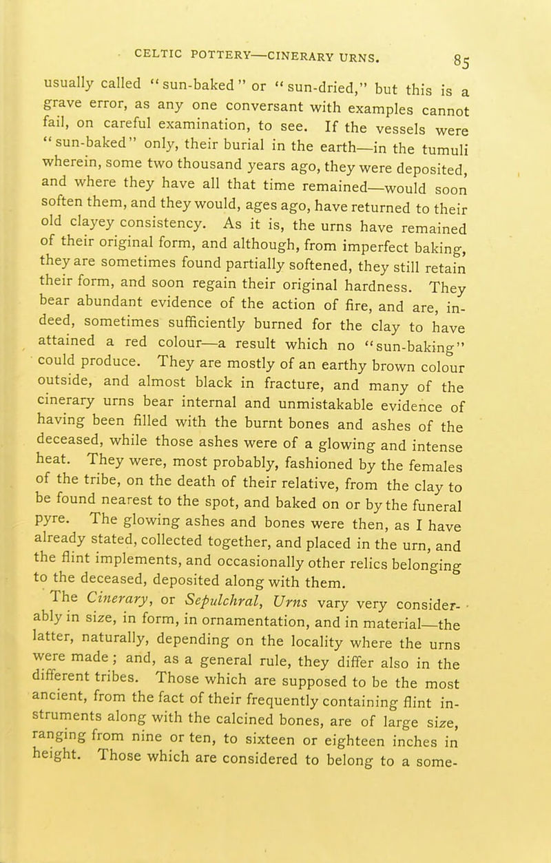 usually called  sun-baked  or sun-dried, but this is a grave error, as any one conversant with examples cannot fail, on careful examination, to see. If the vessels were sun-baked only, their burial in the earth—in the tumuli wherein, some two thousand years ago, they were deposited, and where they have all that time remained—would soon soften them, and they would, ages ago, have returned to their old clayey consistency. As it is, the urns have remained of their original form, and although, from imperfect baking, they are sometimes found partially softened, they still retain their form, and soon regain their original hardness. They bear abundant evidence of the action of fire, and are, in- deed, sometimes sufficiently burned for the clay to have attained a red colour—a result which no sun-baking could produce. They are mostly of an earthy brown colour outside, and almost black in fracture, and many of the cinerary urns bear internal and unmistakable evidence of having been filled with the burnt bones and ashes of the deceased, while those ashes were of a glowing and intense heat. They were, most probably, fashioned by the females of the tribe, on the death of their relative, from the clay to be found nearest to the spot, and baked on or by the funeral pyre. The glowing ashes and bones were then, as I have already stated, collected together, and placed in the urn, and the flint implements, and occasionally other relics belonging to the deceased, deposited along with them. The Cinerary, or Sepulchral, Urns vary very consider- ■ ably in size, in form, in ornamentation, and in material—the latter, naturally, depending on the locality where the urns were made; and, as a general rule, they differ also in the different tribes. Those which are supposed to be the most ancient, from the fact of their frequently containing flint in- struments along with the calcined bones, are of large size, ranging from nine or ten, to sixteen or eighteen inches in height. Those which are considered to belong to a some-