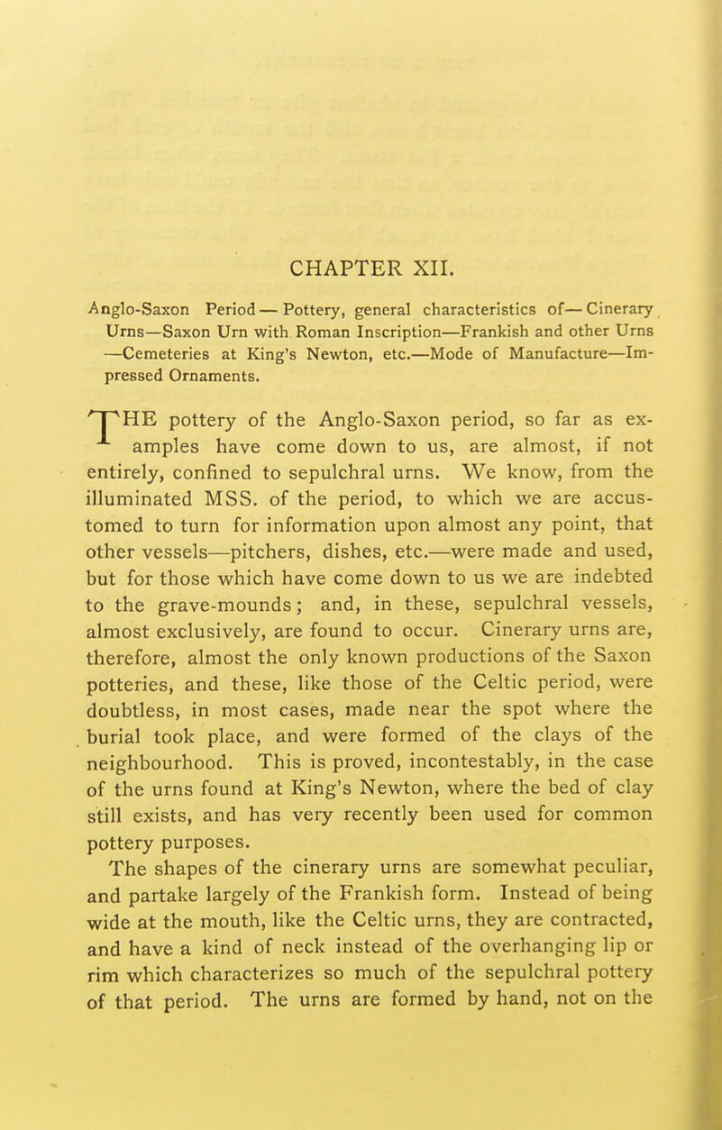 CHAPTER XII. Anglo-Saxon Period—Pottery, general characteristics of—Cinerary Urns—Saxon Urn with Roman Inscription—Prankish and other Urns —Cemeteries at King's Newton, etc.—Mode of Manufacture—Im- pressed Ornaments. HE pottery of the Anglo-Saxon period, so far as ex- amples have come down to us, are almost, if not entirely, confined to sepulchral urns. We know, from the illuminated MSS. of the period, to which we are accus- tomed to turn for information upon almost any point, that other vessels—pitchers, dishes, etc.—were made and used, but for those which have come down to us we are indebted to the grave-mounds; and, in these, sepulchral vessels, almost exclusively, are found to occur. Cinerary urns are, therefore, almost the only known productions of the Saxon potteries, and these, like those of the Celtic period, were doubtless, in most cases, made near the spot where the burial took place, and were formed of the clays of the neighbourhood. This is proved, incontestably, in the case of the urns found at King's Newton, where the bed of clay still exists, and has very recently been used for common pottery purposes. The shapes of the cinerary urns are somewhat peculiar, and partake largely of the Prankish form. Instead of being wide at the mouth, like the Celtic urns, they are contracted, and have a kind of neck instead of the overhanging lip or rim which characterizes so much of the sepulchral pottery of that period. The urns are formed by hand, not on the