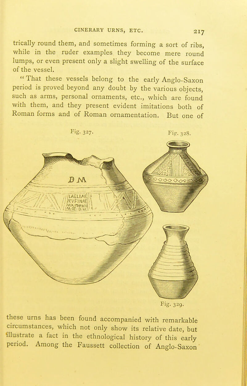 trically round them, and sometimes forming a sort of ribs, while in the ruder examples they become mere round lumps, or even present only a slight swelling of the surface of the vessel. That these vessels belong to the early Anglo-Saxon period is proved beyond any doubt by the various objects, such as arms, personal ornaments, etc., which are found with them, and they present evident imitations both of Roman forms and of Roman ornamentation. But one of F'g- 327- Fie-. 328. Fig. 329. these urns has been found accompanied with remarkable circumstances, which not only show its relative date, but illustrate a fact in the ethnological history of this early period. Among the Faussett collection of Anglo-Saxon