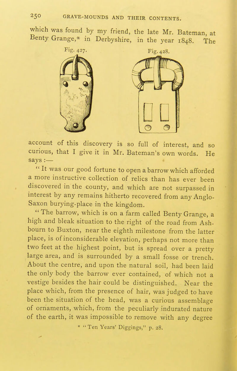 which was found by my friend, the late Mr. Bateman, at Benty Grange * in Derbyshire, in the year 1848. The account of this discovery is so full of interest, and so curious, that I give it in Mr. Bateman's own words. He says :—  It was our good fortune to open a barrow which afforded a more instructive collection of relics than has ever been discovered in the county, and which are not surpassed in interest by any remains hitherto recovered from any Anglo- Saxon burying-place in the kingdom.  The barrow, which is on a farm called Benty Grange, a high and bleak situation to the right of the road from Ash- bourn to Buxton, near the eighth milestone from the latter place, is of inconsiderable elevation, perhaps not more than two feet at the highest point, but is spread over a pretty large area, and is surrounded by a small fosse or trench. About the centre, and upon the natural soil, had been laid the only body the barrow ever contained, of which not a vestige besides the hair could be distinguished. Near the place which, from the presence of hair, was judged to have been the situation of the head, was a curious assemblage of ornaments, which, from the peculiarly indurated nature of the earth, it was impossible to remove with any degree Fiff. 427- Fig. 428. Ten Years' Diggings, p. 28.