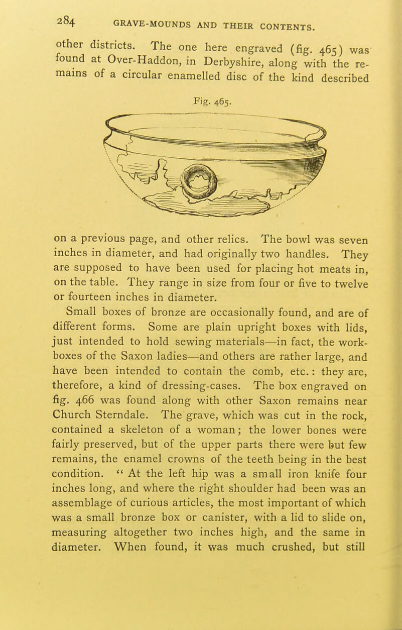 Other districts. The one here engraved (fig. 465) was found at Over-Haddon, in Derbyshire, along with the re- mains of a circular enamelled disc of the kind described Fig. 465. on a previous page, and other relics. The bowl was seven inches in diameter, and had originally two handles. They are supposed to have been used for placing hot meats in, on the table. They range in size from four or five to twelve or fourteen inches in diameter. Small boxes of bronze are occasionally found, and are of different forms. Some are plain upright boxes with lids, just intended to hold sewing materials—in fact, the work- boxes of the Saxon ladies—and others are rather large, and have been intended to contain the comb, etc.: they are, therefore, a kind of dressing-cases. The box engraved on fig. 466 was found along with other Saxon remains near Church Sterndale. The grave, which was cut in the rock, contained a skeleton of a woman; the lower bones were fairly preserved, but of the upper parts there were but few remains, the enamel crowns of the teeth being in the best condition.  At the left hip was a small iron knife four inches long, and where the right shoulder had been was an assemblage of curious articles, the most important of which was a small bronze box or canister, with a lid to slide on, measuring altogether two inches high, and the same in diameter. When found, it was much crushed, but still