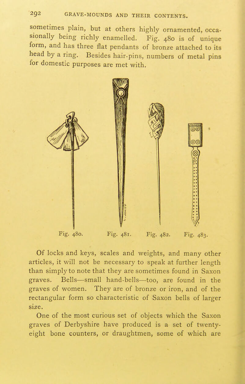 sometimes plain, but at others highly ornamented, occa- sionally being richly enamelled. Fig. 480 is of unique form, and has three flat pendants of bronze attached to its head by a ring. Besides hair-pins, numbers of metal pins for domestic purposes are met with. Fig. 480. Fig. 481. Fig. 482. Fig. 483. Of locks and keys, scales and weights, and many other articles, it will not be necessary to speak at further length than simply to note that they are sometimes found in Saxon graves. Bells—small hand-bells—too, are found in the graves of women. They are of bronze or iron, and of the rectangular form so characteristic of Saxon bells of larger size. One of the most curious set of objects which the Saxon graves of Derbyshire have produced is a set of twenty- eight bone counters, or draughtmen, some of which are