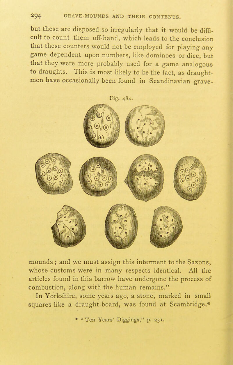 but these are disposed so irregularly that it would be diffi- cult to count them off-hand, which leads to the conclusion that these counters would not be employed for playing any game dependent upon numbers, like dominoes or dice, but that they were more probably used for a game analogous to draughts. This is most likely to be the fact, as draught- men have occasionally been found in Scandinavian grave- Fig. 484. mounds ; and we must assign this interment to the Saxons, whose customs were in many respects identical. All the articles found in this barrow have undergone the process of combustion, along with the human remains. In Yorkshire, some years ago, a stone, marked in small squares like a draught-board, was found at Scambridge.* *  Ten Years' Diggings, p. 231.