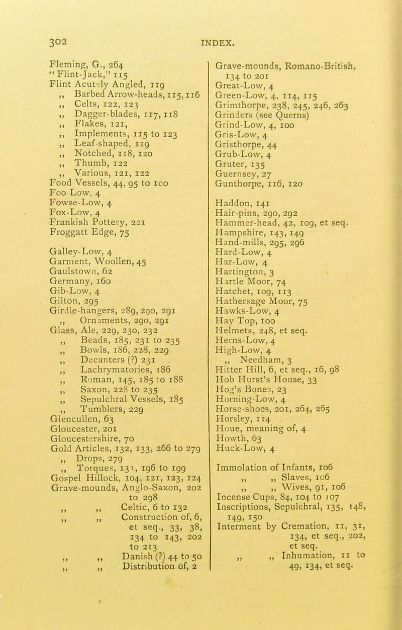 Flcmino;, G., 264 Flint-Jack, 115 Flint Acut-ly Angled, iig „ Barbed Arrow-heads, 115,116 ,, Celts, 122, 123 ,, Dagger-blades, 117, 118 ,, Flakes, 121, ,, Implements, 115 to 123 ,, Leaf-shaped, 119 ,, Notched, 118, 120 ,, Thumb, 122 ,, Various, 121, 122 Food Vessels, 44, 95 to icq Foo Low, 4 Fowse-Low, 4 Fox-Low, 4 Frankish Pottery, 221 Froggatt Edge, 75 Galley-Low, 4 Garment, Woollen, 45 Gaulstown, 62 Germany, i5o Gib-Low, 4 Gilton, 295 Girdle-hangers, 289, 290, 291 „ Ornaments, 290, 291 Glass, Ale, 229, 230, 232 „ Beads, 185, 231 to 235 ,, Bowls, 1S6, 228, 229 ,, Decanters (?) 231 ,, Lachrymatories, i85 ,, Roman, 145, 185 to 188 ,, Saxon, 228 to 235 ,, Sepulchral Vessels, 185 ,, Tumblers, 229 Glencullen, 63 Gloucester, 201 Gloucestershire, 70 Gold Articles, 132, 133, 266 to 279 „ Drops, 279 ,, Torques, 131, ig6 to igg Gospel Hillock, 104, 121, 123, 124 Grave-mounds, Anglo-Saxon, 202 to 298 ,, „ Celtic, 6 to 132 „ „ Construction of, 6, et seq., 33, 38, 134 to 143, 202 to 213 „ Danish (?) 44 to 50 Distribution of, 2 Grave-mounds, Romano-British, 134 to 201 Great-Low, 4 Green-Low, 4, 114, 115 Grimthorpe, 238, 245, 246, 263 Grinders (see Querns) Grind-Low, 4, 100 Gris-Low, 4 Gristhorpe, 44 Grub-Low, 4 Gruter, 135 Guernsey, 27 Gunthorpe, 116, 120 Haddon, 141 Hair-pins, 290, 292 Hammer-head, 42, 109, et seq. Hampshire, 143, 149 Hand-mills, 295, 296 Hard-Low, 4 Har-Low, 4 Hartington, 3 Hirtle Moor, 74 Hatchet, log, 113 Hathersage Moor, 75 Hawks-Low, 4 Hay Top, 100 Helmets, 248, et seq. Herns-Low, 4 High-Low, 4 ,, Needham, 3 Hitter Hill, 6, et seq., 16, 98 Hob Hurst's House, 33 Hog's Bones, 23 Horning-Low, 4 Horse-shoes, 201, 264, 265 Horsley, 114 Houe, meaning of, 4 Howth, 63 Huck-Low, 4 Immolation of Infants, 106 ,, ,, Slaves, 106 „ ,, Wives, 91, io5 Incense Cups, 84, 104 to 107 Inscriptions, Sepulchral, 135, 14S, H9, 150 Interment by Cremation, 11, 31, 134, et seq., 202, et seq. Inhumation, 11 to 49, 134, et seq.