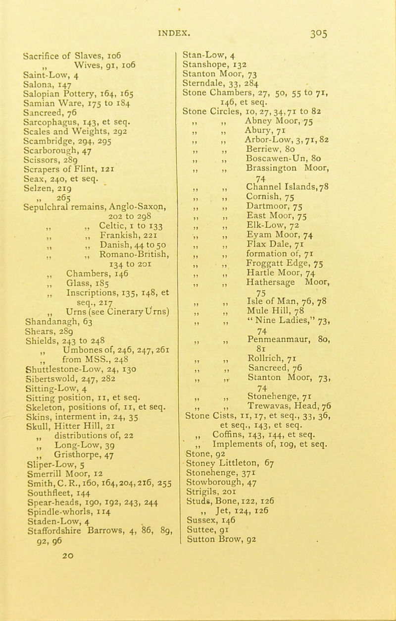 Sacrifice of Slaves, 106 „ Wives, 91, 106 Saint-Low, 4 Salona, 147 Salopian Pottery, 164, 165 Samian Ware, 175 to 1S4 Sancreed, 76 Sarcophagus, 143, et seq. Scales and Weights, 292 Scambridge, 294, 295 Scarborough, 47 Scissors, 2S9 Scrapers of Flint, 121 Seax, 240, et seq. Selzen, 219 ,, 265 Sepulchral remains, Anglo-Saxon, 202 to 298 „ Celtic, I to 133 ,, ,, Prankish, 221 „ Danish, 44 to 50 ,, ,, Romano-British, 134 to 201 ,, Chambers, 146 ,, Glass, 185 „ Inscriptions, 135, 148, et seq., 217 „ Urns (see Cinerary Urns) Shandanagh, 63 Shears, 289 Shields, 243 to 248 ,, Umbones of, 246, 247, 261 „ from MSS., 248 Shuttlestone-Low, 24, 130 Sibertswold, 247, 282 Sitting-Low, 4 Sitting position, 11, et seq. Skeleton, positions of, 11, et seq. Skins, interment in, 24, 35 Skull, Hitter Hill, 21 distributions of, 22 „ Long-Low, 39 ,, Gristhorpe, 47 Sliper-Low, 5 Smerrill Moor, 12 Smith, C.R., 160,164,204,216, 255 Southfleet, 144 Spear-heads, 190, 192, 243, 244 Spindle-whorls, 114 Staden-Low, 4 Staffordshire Barrows, 4, 86, 89, 92, 96 Stan-Low, 4 Stanshope, 132 Stanton Moor, 73 Sterndale, 33, 284 Stone Chambers, 27, 50, 55 to 71, 146, et seq. Stone Circles, 10, 27, 34,71 to 82 ,, ,, Abney Moor, 75 „ „ Abury, 71 „ „ Arbor-Low, 3,71,82 ,, ,, Berriew, 80 ,, ,, Boscawen-Un, 80 ,, ,, Brassington Moor, 74 ,, ,, Channel Islands, 78 „ Cornish, 75 ,, ,, Dartmoor, 75 ,, ,, East Moor, 75 ,, ,, Elk-Low, 72 „ Eyam Moor, 74 ,, ,, Flax Dale, 71 ,, ,, formation of, 71 Froggatt Edge, 75 ,, ,, Hartle Moor, 74 ,, ,, Hathersage Moor, 75 ,, ,, Isle of Man, 76,78 Mule Hill, 78 „ „  Nine Ladies, 73, 74 ,, ,, Penmeanmaur, 80, 81 ,, ,, Rollrich, 71 ,, ,, Sancreed, 76 „ „, Stanton Moor, 73, 74 ,, ,, Stonehenge, 71 ,, ,, Trewavas, Head, 76 Stone Cists, 11,17, et seq., 33, 36, et seq., 143, et seq. ,, Coffins, 143, 144, et seq. ,, Implements of, log, et seq. Stone, 92 Stoney Littleton, 67 Stonehenge, 371 Stowborough, 47 Strigils, 201 Studs, Bone, 122, 126 „ Jet, 124, 126 Sussex, 146 Suttee, 91 Sutton Brow, 92 20