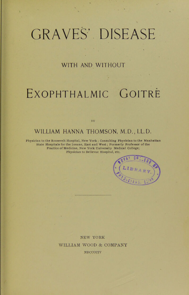 GRAVES’ DISEASE WITH AND WITHOUT Exophthalmic Goitre WILLIAM HANNA THOMSON, M.D.,LLD. Physician to the Roosevelt Hospital, New York ; Consulting Physician to the Manhattan State Hospitals for the Insane, East and West; Formerly Professor of the Practice of Medicine, New York University Medical College; Physician to Bellevue Hospital, etc. NEW YORK WILLIAM WOOD & COMPANY JIDCCCCIV