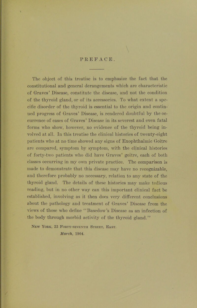 PREFACE. \ The object of this treatise is to emphasize the fact that the constitutional and general derangements which are characteristic of Graves’ Disease, constitute the disease, and not the condition of the thyroid gland, or of its accessories. To what extent a spe- cific disorder of the thyroid is essential to the origin and contin- ued progress of Graves’ Disease, is rendered doiibtful by the oc- currence of eases of Graves’ Disease in its severest and even fatal forms who show, however, no evidence of the thyroid being in- volved at all. In this treatise the clinical histories of twenty-eight patients who at no time showed any signs of Exophthalmic Goitre are compared, symptom by symptom, with the clinical histories of forty-two patients who did have Graves’ goiti’e, each of both classes occurring in my own private practice. The comparison is made to demonstrate that this disease may have no recognizable, and therefore probably no necessary, relation to any state of the thyroid gland. The details of these histories may make tedious reading, but in no other way can this important clinical fact be established, involving as it then does very different conclusions about the pathology and treatment of Graves’ Disease from the views of those who define “Basedow’s Disease as an infection of the body through morbid activity of the thyroid gland. ’ ’ New York, 23 Forty-se\’exth Street, East. March, 1904.