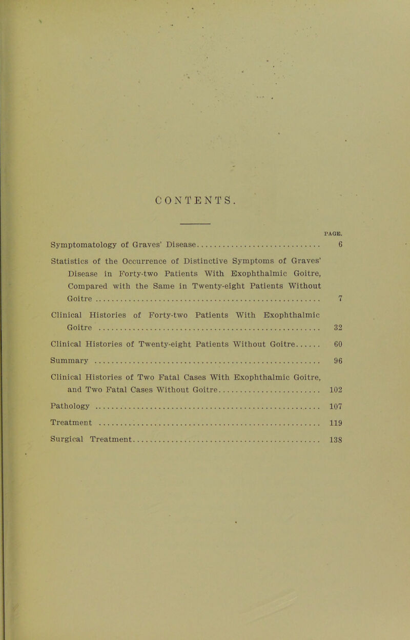 C 0 N T E N T S . PAGE. Symptomatology of Graves’ Disease 6 Statistics of the Occurrence of Distinctive Symptoms of Graves’ Disease in Forty-two Patients With Exophthalmic Goitre, Compared with the Same in Twenty-eight Patients Without Goitre 7 Clinical Histories of Forty-two Patients With Exophthalmic Goitre 32 Clinical Histories of Twenty-eight Patients Without Goitre 60 Summary 96 Clinical Histories of Two Fatal Cases With Exophthalmic Goitre, and Two Fatal Cases Without Goitre 102 Pathology 107 Treatment 119 Surgical Treatment 138