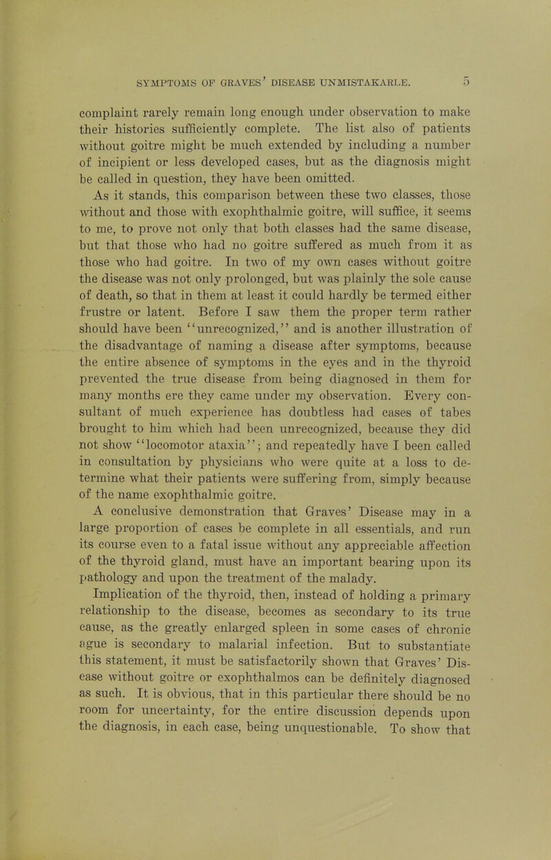 complaint rarely remain long enough under observation to make their histories sufficiently complete. The list also of patients without goitre might be much extended by including a number of incipient or less developed cases, but as the diagnosis might be called in question, they have been omitted. As it stands, this comparison between these two classes, those without and those with exophthalmic goitre, will suffice, it seems to me, to prove not only that both classes had the same disease, but that those who had no goitre suffered as much from it as those who had goitre. In two of my own eases without goitre the disease was not only prolonged, but was plainly the sole cause of death, so that in them at least it could hardly be termed either frustre or latent. Before I saw them the proper term rather should have been “unrecognized,” and is another illustration of the disadvantage of naming a disease after symptoms, because the entire absence of symptoms in the eyes and in the thyroid prevented the true disease from being diagnosed in them for many months ere they came under my observation. Every con- sultant of much experience has doubtless had cases of tabes brought to him which had been unrecognized, because they did not show “locomotor ataxia”; and repeatedly have I been called in consultation by physicians who were quite at a loss to de- termine what their patients were suffering from, simply because of the name exophthalmic goitre. A conclusive demonstration that Graves’ Disease may in a large proportion of cases be complete in all essentials, and run its course even to a fatal issue without any appreciable affection of the thyroid gland, must have an important bearing upon its pathology and upon the treatment of the malady. Implication of the thyroid, then, instead of holding a primary relationship to the disease, becomes as secondary to its true cause, as the greatly enlarged spleen in some cases of chronic ague is secondary to malarial infection. But to substantiate this statement, it must be satisfactorily shown that Graves’ Dis- ease without goitre or exophthalmos can be definitely diagnosed as such. It is obvious, that in this particular there should be no room for uncertainty, for the entire discussion depends upon the diagnosis, in each case, being unquestionable. To show that