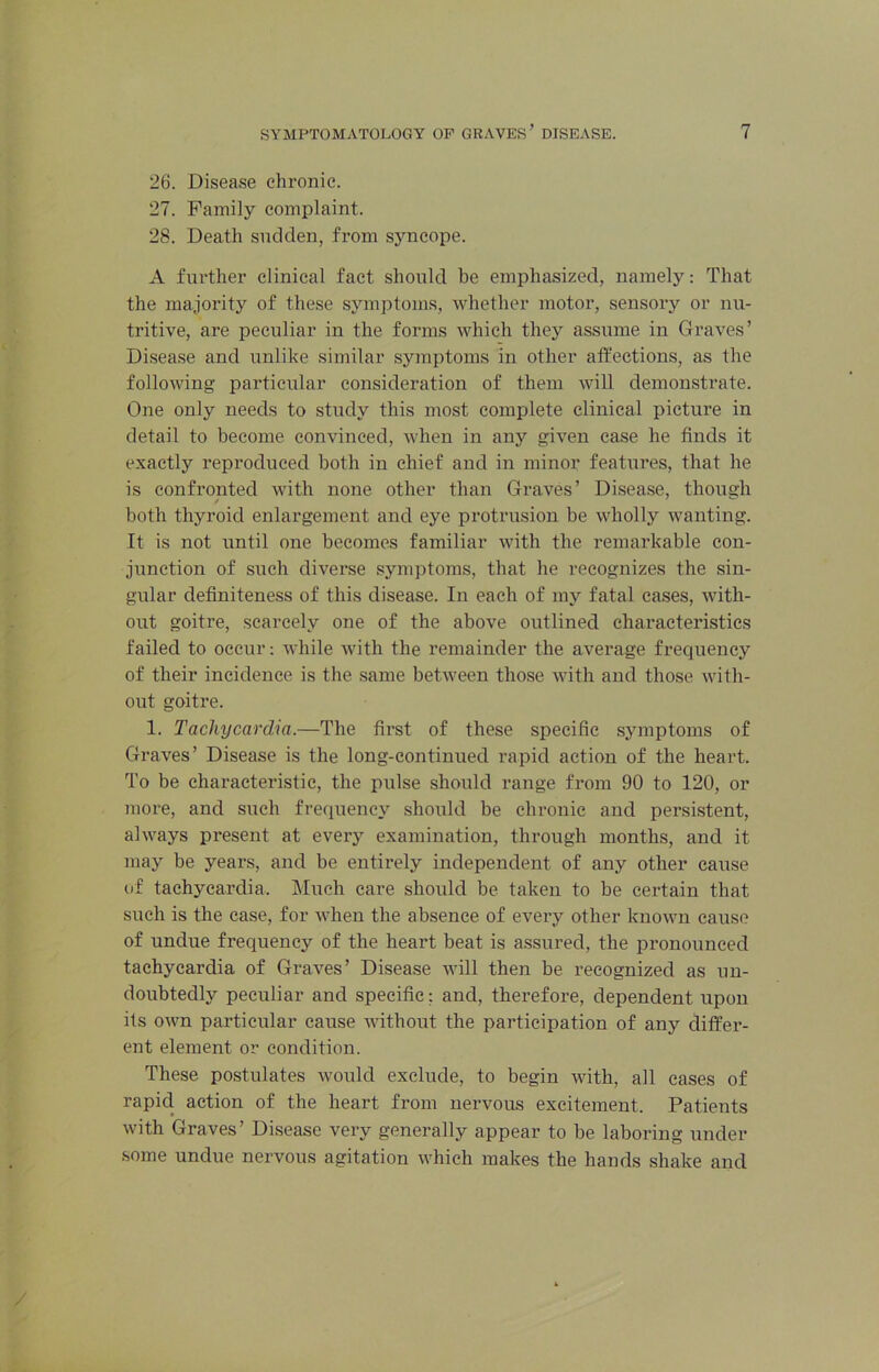 26. Disease chronic. 27. Family complaint. 28. Death sudden, from syncope. A further clinical fact should be emphasized, namely: That the majority of these symptoms, whether motor, sensory or nu- tritive, are peculiar in the forms which they assume in Graves’ Disease and unlike similar symptoms in other affections, as the following particular consideration of them will demonstrate. One only needs to study this most complete clinical picture in detail to become convinced, when in any given case he finds it exactly reproduced both in chief and in minor features, that he is confronted with none other than Graves’ Disease, though both thyroid enlargement and eye protrusion be wholly wanting. It is not until one becomes familiar with the remarkable con- junction of such diverse symptoms, that he recognizes the sin- gular definiteness of this disease. In each of my fatal cases, with- out goitre, scarcely one of the above outlined characteristics failed to occur; while with the remainder the average frequency of their incidence is the same between those with and those with- out goitre. 1. Tachycardia.—The first of these specific symptoms of Graves’ Disease is the long-continued rapid action of the heart. To be characteristic, the pulse should range from 90 to 120, or more, and such frequency should be chronic and persi,stent, always present at every examination, through months, and it may be years, and be entirely independent of any other cause of tachycardia. Much care should be taken to be certain that such is the case, for when the absence of every other known cause of undue frequency of the heart beat is assured, the pronounced tachycardia of Graves’ Disease will then be recognized as un- doubtedly peculiar and specific: and, therefore, dependent upon its own particular cause without the participation of any differ- ent element or condition. These po.stulates would exclude, to begin with, all cases of rapicl action of the heart from nervous excitement. Patients with Graves’ Disease very generally appear to be laboring under .some undue nervous agitation which makes the hands shake and