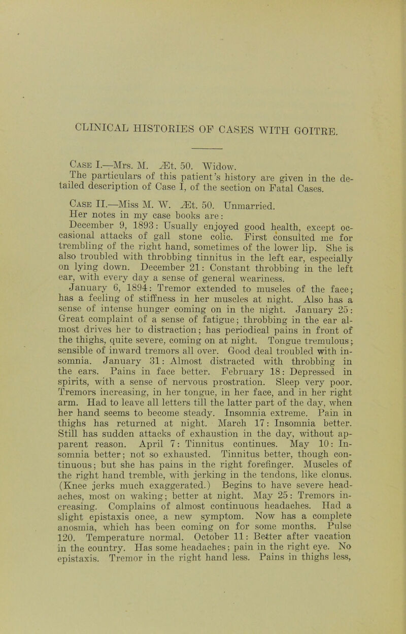 CLINICAL HISTORIES OF CASES WITH GOITRE. Case I.—Mr.s. M. 50. Widow. I he particulars of this patient’s history are given in the de- tailed description of Case I, of the section on Fatal Cases. Case II.—Miss M. W. ^t. 50. Unmarried. Her notes in my case books are: December 9, 1893: Usually enjoyed good health, except oc- casional attacks of gall stone colic. First consulted me for trembling of the right hand, sometimes of the lower lip. She is also troubled with throbbing tinnitus in the left ear, especially on lying down. December 21: Constant throbbing in the left ear, with every day a sense of general weariness. January 6, 1894: Tremor extended to muscles of the face; has a feeling of stiffness in her muscles at night. Also has a sense of intense hunger coming on in the night. January 25: Great complaint of a sense of fatigue; throbbing in the ear al- most drives her to distraction; has periodical pains in front of the thighs, quite severe, coming on at night. Tongue tremulous; sensible of inward tremors all over. Good deal troubled with in- somnia. January 31: Almost distracted with throbbing in the ears. Pains in face better. February 18: Depressed in spirits, with a sense of nervous prostration. Sleep very poor. Tremors increasing, in her tongue, in her face, and in her right arm. Had to leave all letters till the latter part of the day, when her hand seems to become steady. Insomnia extreme. Pain in thighs has returned at night. March 17: Insomnia better. Still has sudden attacks of exhaustion in the day, vdthout ap- parent reason. April 7: Tinnitus continues. May 10: In- somnia better; not so exhausted. Tinnitus better, though con- tinuous; but she has pains in the right forefinger. Muscles of the right hand tremble, with jerking in the tendons, like clonus. (Knee jerks much exaggerated.) Begins to have severe head- aches, most on waking; better at night. May 25: Tremors in- creasing. Complains of almost continuous headaches. Had a slight epistaxis once, a new symptom. Now has a complete anosmia, which has been coming on for some months. Pulse 120. Temperature normal. October 11: Better after vacation in the country. Has some headaches; pain in the right eye. No epistaxis. Tremor in the right hand less. Pains in thighs less,