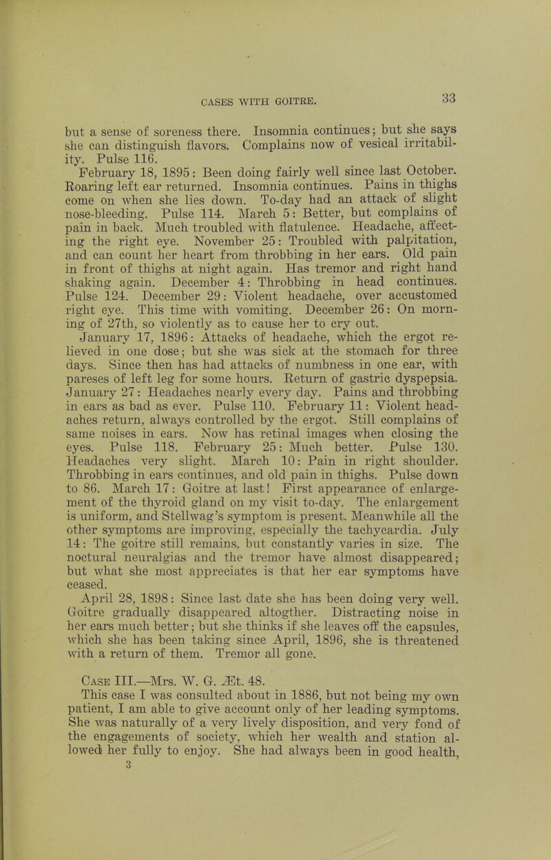 but a sense of soreness there. Insomnia continues; but she says she can distinguish flavors. Complains now of vesical irritabil- ity. Pulse 116. February 18, 1895: Been doing fairly well since last October. Roaring left ear returned. Insomnia continues. Pains in thighs come on when she lies down. To-day had an attack of slight nose-bleeding. Pulse 114. March 5: Better, but complains of pain in back. Much troubled with flatulence. Headache, afllect- ing the right eye. November 25: Troubled with palpitation, and can count her heart from throbbing in her ears. Old pain in front of thighs at night again. Has tremor and right hand shaking again. December 4: Throbbing in head continues. Pulse 124. December 29: Violent headache, over accustomed right eye. This time with vomiting. December 26: On morn- ing of 27th, so violently as to cause her to cry out. January 17, 1896: Attacks of headache, which the ergot re- lieved in one dose; but she was sick at the stomach for three days. Since then has had attacks of numbness in one ear, with pareses of left leg for some hours. Return of gastric dyspepsia. January 27: Pleadaches nearly every day. Pains and throbbing in ears as bad as ever. Pulse 110. February 11: Violent head- aches return, always controlled by the ergot. Still complains of same noises in ears. Now has retinal images when closing the eyes. Pulse 118. February 25: Much better. Pulse 130. Headaches very slight. March 10: Pain in right shoulder. Throbbing in eai*s continues, and old pain in thighs. Pulse down to 86. March 17: Goitre at last! First appearance of enlarge- ment of the thyroid gland on my visit to-day. The enlargement is uniform, and Stellwag’s symptom is present. Meanwhile all the other symptoms are improving, especially tlie tachycardia. July 14: The goitre still remains, but constantly varies in size. The noctural neuralgias and the tremor have almost disappeared; but what she most appreciates is that her ear symptoms have ceased. April 28, 1898: Since last date she has been doing very well. Goitre gradually disappeared altogther. Distracting noise in her ears much better; but she thinks if she leaves off the capsules, which she has been taking since April, 1896, she is threatened with a return of them. Tremor all gone. Cap III.—Mrs. W. G. .Et. 48. This case I was consulted about in 1886, but not being my own patient, I am able to give account only of her leading symptoms. She was naturally of a very lively disposition, and veiy fond of the engagements of society, which her wealth and station al- lowed her fully to enjoy. She had always been in good health, 3