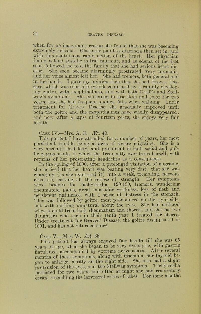 when for no imaginable reason she found that she was becoming extremely nervous. Obstinate painless diarrhoea then set in, and with this continuous rapid action of the heart. Her physician found a loud systolic mitral murmur, and as edema of the feet soon followed, he told the family that she had serious heart dis- ease. She soon became alarmingly prostrated, very insomnic, and her voice almost left her. She had tremors, both general and in the hands. I gave my opinion then that she had Graves’ Dis- ease, which was soon afterwards confirmed by a rapidly develop- ing goitre, with exophthalmos, and with both Graf’s and Stell- wag’s symptoms. She continued to lose flesh and color for two years, and she had frequent sudden falls when walking. Under treatment for Graves’ Disease, she gradually improved until both the goitre and the exophthalmos have wholly disappeared; and now, after a lapse of fourteen years, she enjoys very fair health. Case IV.—Mrs. A. G. Mt. 40. This patient I have attended for a number of years, her most persistent trouble being attacks of severe migraine. She is a very accomplished lady, and prominent in both social and pub- lic engagements, in which she frequently over-taxes herself, with returns of her prostrating headaches as a consequence. In the spring of 1890, after a prolonged visitation of migraine, she noticed that her heart was beating very fast; that she was changing (as she expressed it) into a weak, trembling, nervous creature, lacking all the repose of stren^h. Her symptoms were, besides the tachycardia, 120-130, tremors, wandering rheumatoid pains, great muscular wealmess, loss of flesh and persistent flatulence, with a sense of distress in the stomach. This was followed by goitre, most pronounced on the right side, but with nothing unnatural about the eyes. She had suffered when a child from both rheumatism and chorea; and she has two daughters who each in their tenth year I treated for chorea. Under treatment for Graves’ Disease, the goitre disappeared in 1891, and has not returned since. Case V.—Mrs. W. JEt. 65. This patient has always enjoyed fair health till she was 65 years of age, when she began to be very dyspeptic, with gastric flatulence, accompanied by extreme_ nepousness. After several months of these symptoms, along with insomnia, her thyroid be- gan to enlarge, mostly on the right side. She also had a slight protrusion of the eyes, and the Stellwag symptom. Tachycardia persisted for two years, and often at night she had respiratory crises, resembling the laryngeal crises of tabes. For some months