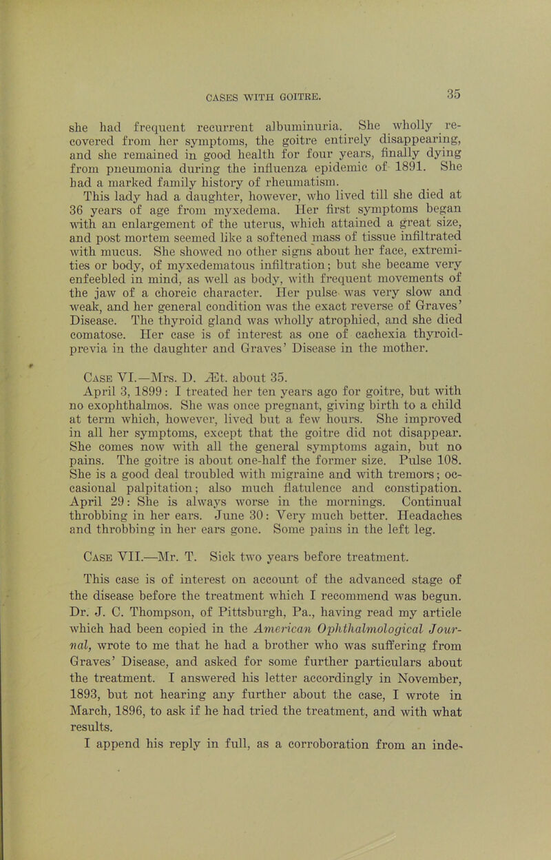 she had frequent recurrent albuminuria. She wholly re- covered from her symptoms, the goitre entirely disappearing, and she remained in good health for four years, finally dying from pneumonia during the influenza epidemic of 1891. She had a marked family histoiy of rheumatism. This lady had a daughter, however, who lived till she died at 36 years of age from myxedema. Her first symptoms began vdth an enlargement of the uterus, which attained a great size, and post mortem seemed like a softened mass of tissue infilfrated with mucus. She showed no other signs about her face, extremi- ties or body, of myxedematous infiltration; but she became very enfeebled in mind, as well as body, with frequent movements of the jaw of a choreic character. Her pulse was very slow and weak, and her general condition was the exact reverse of Graves’ Disease. The thyroid gland was wholly atrophied, and she died comatose. Her case is of intei*est as one of cachexia thyroid- previa in the daughter and Graves’ Disease in the mother. Case VI.—Mrs. D. JEt. about 35. April 3, 1899: I treated her ten years ago for goitre, but with no exophthalmos. She Avas once pregnant, giving birth to a child at term which, however, lived but a few hours. She improved in all her symptoms, except that the goitre did not disappear. She comes noAv with all the general symptoms again, but no pains. The goitre is about one-half the former size. Pulse 108. She is a good deal troubled with migraine and with tremors; oc- casional palpitation; also much flatulence and constipation. April 29: She is always worse in the mornings. Continual throbbing in her ears. June 30: Very much better. Headaches and throbbing in her ears gone. Some pains in the left leg. Case VII.—Mr. T. Sick two years before treatment. This case is of interest on account of the advanced stage of the disease before the treatment which I recommend was begun. Dr. J. C. Thompson, of Pittsburgh, Pa., having read my article which had been copied in the American Ophthalmological Jour- nal, Avrote to me that he had a brother who Avas suffering from Graves’ Disease, and asked for some further particulars about the treatment. I ansAvered his letter accordingly in November, 1893, but not hearing any further about the case, I wrote in March, 1896, to ask if he had tried the treatment, and with what results. I append his reply in full, as a corroboration from an inde-