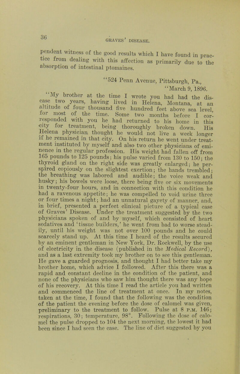 GRAVES^ DISEASE. pendent witness of the good results which I have found in prac- tice from dealing with this affection as primarily due to the absorption of intestinal ptomaines. “524 Penn Avenue, Pittsburgh, Pa., “March 9, 1896. “My brother at the time I wrote you had had the dis- ease two years, having lived in Helena, Montana, at an altitude of four thousand five hundred feet above sea level, for most of tlie time. Some two months before I cor- responded with you he had returned to his home in this ■city for treatment, being thoroughly broken down. His Helena physician thought he would not live a week longer It he remained in that city. On his return he went under treat- ment instituted by myself and also two other physicians of emi- nence in the regular profession. His weight had fallen off from 165 pounds to 125 pounds; his pulse varied from 130 to 150; the thyroid gland on the right side was greatly enlarged; he per- spired copiously on the slightest exertion; the hands trembled; the breathing was labored and audible; the voice weak and husky; his bowels were loose, there being five or six movements in twenty-four hours, and in connection with this condition he had a ravenous appetite; he was compelled to void urine three or foip times a night; had an unnatural gayety of manner, and, in brief, presented a perfect clinical picture of a typical case of Graves’ Disease. Under the treatment suggested by the two physicians spoken of and by myself, which consisted of heart sedatives and ‘ tissue builders, ’ he went from bad to worse stead- ily, until his weight was not over 100 pounds and he could scarcely stand up. At this time I heard of the results secured by an eminent gentleman in New York, Dr. Rockwell, by the use of electricity in the disease (published in the Medical Record), and as a last extremity took my brother on to see this gentleman. He gave a guarded prognosis, and thought I had better take my brother home, which advice I followed. After this there was a rapid and constant decline in the condition of the patient, and none of the physicians who saw him thought there was any hope of his recovery. At this time I read the article you had written and commenced the line of treatment at once. In my notes, taken at the time, I found that the following was the condition of the patient the evening before the dose of calomel Avas given, preliminary to the treatment to follow. Pulse at 8 p.m. 146; respirations, 30; temperature, 98°. Following the dose of calo- mel the pulse dropped to 104 the next morning, the lowest it had been since I had seen the ease. The line of diet suggested by you