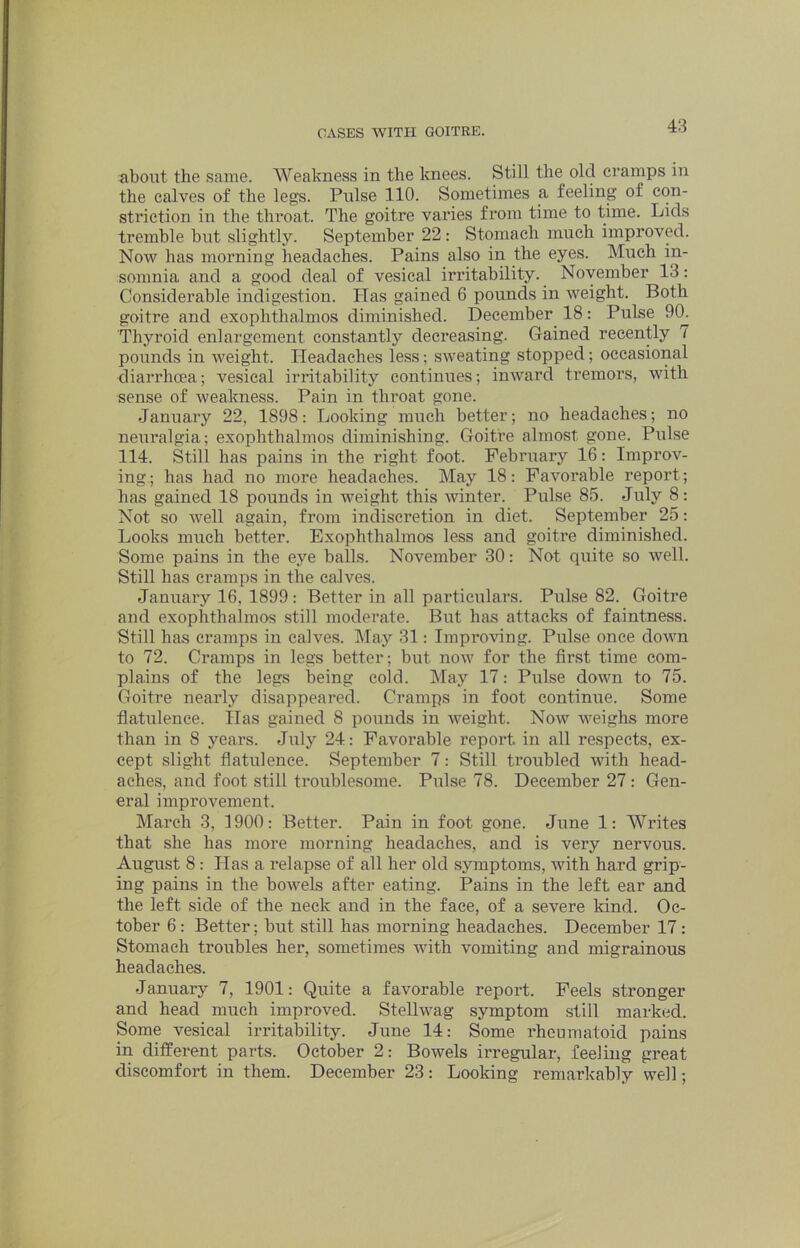 about the same. Weakness in the knees. Still the old cramps in the calves of the legs. Pulse 110. Sometimes a feeling of con- striction in the throat. The goitre varies from time to time. Lids tremble but slightly. September 22: Stomach much improved. Now has morning headaches. Pains also in the eyes. Much in- somnia and a good deal of vesical irritability. November 13: Considerable indigestion. Has gained 6 pounds in weight. Both goitre and exophthalmos diminished. December^ 18: Pulse 9(1 Thyroid enlargement constantly decreasing. Gained recently 7 pounds in weight. Headaches less; sweating stopped; occasional diarrhoea; vesical irritability continues; inward tremors, with sense of weakness. Pain in throat gone. January 22, 1898: Looking much better; no headaches; no neuralgia; exophthalmos diminishing. Goitre almost gone. Pulse 114. Still has pains in the right foot. February 16: Improv- ing.; has had no more headaches. May 18: Favorable report; has gained 18 pounds in weight this winter. Pulse 85. July 8: Not so well again, from indiscretion in diet. September 25: Looks much better. Exophthalmos less and goitre diminished. Some pains in the eye balls. November 30: Not quite so well. Still has cramps in the calves. January 16, 1899 : Better in all particulars. Pulse 82. Goitre and exophthalmos still moderate. But has attacks of faintness. Still has cramps in calves. May 31: Improving. Pulse once down to 72. Cramps in legs better; but now for the first time com- plains of the legs being cold. May 17: Pulse down to 75. Goitre nearly disappeared. Cramps in foot continue. Some flatulence. lias gained 8 pounds in weight. Now weighs more than in 8 years. July 24: Favorable report in all respects, ex- cept slight flatulence. September 7: Still troubled with head- aches, and foot still troublesome. Pulse 78. December 27: Gen- eral improvement. March 3, 3900: Better. Pain in foot gone. June 1: Writes that she has more morning headaches, and is very nervous. August 8: Has a relapse of all her old symptoms, with hard grip- ing pains in the bowels after eating. Pains in the left ear and the left side of the neck and in the face, of a severe Idnd. Oc- tober 6: Better; but still has morning headaches. December 17: Stomach troubles her, sometimes with vomiting and migrainous headaches. January 7, 1901: Quite a favorable report. Feels stronger and head much improved. Stellwag symptom still marked. Some vesical irritability. June 14: Some rheumatoid pains in different parts. October 2: Bowels irregular, feeling great discomfort in them. December 23: Looking remarkably well;