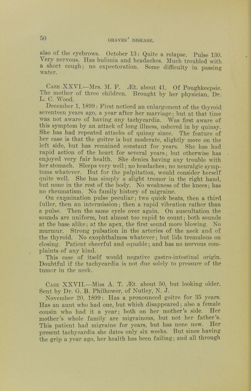 also of the eyebrows. October 13: Quite a relapse. Pulse 130. Very nervous. Has bulimia and headaches. Much troubled with a short cough; no expectoration. Some difficulty in passing water. Case XXVI.—Mrs. LI. P. ^t. about 41. Of Poughkeepsie. The mother of three children. Brought by her physician, Dr. L. C. Wood. December 1, 1899: Fir.st noticed an enlargement of the thyroid seventeen years ago, a year after her marriage; but at that time was not aware of having any tachycardia. AVas first aware of this symptom by an attack of long illness, ushered in by quinsy. She has had repeated attacks of quinsy since. The feature of her case is that the goitre is but moderate, slightly more on the left side, but has remained constant for years. She has had rapid action of the heart for several years; but otherwise has enjoyed very fair health. She denies having any trouble with her stomach. Sleeps very well; no headaches; no neuralgic symp- toms whatever. But for the palpitation, would consider herself quite well. She has simply a slight tremor in the right hand, but none in the rest of the body. No weakness of the knees; has no rheumatism. No family history of migraine. On examination pulse peculiar; two quick beats, then a third fuller, then an intermission; then a rapid vibration rather than a pulse. Then the same cycle over again. On auscultation the sounds are uniform, but almost too rapid to count; both sounds at the base alike; at the apex, the first sound more bloAving. No murmur. Strong pulsation in the arteries of the neck and of the thyroid. No exophthalmos whatever; but lids tremulous on closing. Patient cheerful and equable; and has no nervous com- plaints of any kind. This case of itself would negative gastro-intestinal origin. Doubtful if the tachycardia is not due solely to pressure of the tumor in the neck. Case XXVII.—Miss A. T. JEt. about 50, but looking older. Sent by Dr. G. B. Philhower, of Nutley, N. J. November 20, 1899: Has a pronounced goitre for 35 years. Idas an aunt who had one, but which disappeared; also a female cousin who had it a year; both on her mother’s side, dier mother’s whole family are migrainous, but not her father’s. This patient had migraine for years, but has none now. Her present tachycardia she dates only six weeks. But since having the grip a year ago, her health has been failing; and all through