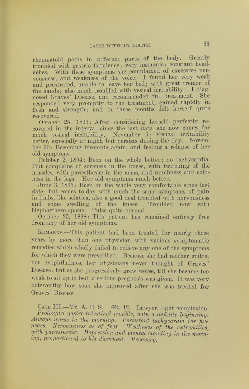 rheumatoid pains in different parts of the body. Greatly troubled witli gastric flatulence; very insomnic; constant head- aches. With these symptoms she complained of excessive ner- vousness, and weakness of the voice. I found her very weak and prostrated, unable to leave her bed; with great tremor of the hands; also much troubled with vesical irritability. I diag- nosed Graves’ Disease, and recommended full treatment. She responded very promptly to the treatment, gained rapidly in flesh and strength; and in three months felt herself quite recovered. October 25, 1893: After considering herself perfectly re- covered in the interval since the last date, she now comes for much vesical irritability. November 6: Vesical irritability better, especially at night, but persists during the day. Novem- ber 30: Becoming insomnic again, and feeling a relapse of her old symptoms. October 2, 1894: Been on the whole better; no tachycardia. But complains of soreness in the Icnees, with twitching of the muscles, with pariesthesise in the arms, and numbness and cold- ness in the legs. Her old symptoms much better. June 3, 1895: Been on the whole very comfortable since last date; but comes to-day with much the same symptoms of pain in limbs, like sciatica, also a good deal troubled with nervousness and some swelling of the knees. Troubled now with blepharthero spasm. Pulse quite normal. October 25, 1898: This patient has remained entirely free from any of her old symptoms. Remarks.—This patient had been treated for nearly three years by more than one physician with various symptomatic remedies which wholly failed to relieve any one of the symptoms for which they ivere prescribed. Because she had neither goitre, nor exophthalmos, her physicians never thought of Graves’ Disease; but as she progressively grew worse, till she became too weak to sit up in bed, a serious prognosis was given. It was very noteworthy how soon she improved after she was treated for Graves’ Disease. Case III. Mr. A. B. S. JEA,. 42. Lawyer, light complexion. Prolonged gastro-intestinal trouUe, with a definite beginning. Always tvorse in the morning. Persistent tachycardia for five years. Nervousness as of fear. Weakness of the extremities, ii'ith parcesthesice. Depression and- mental clouding in the morn- ing, proportioned to his diarrhoea. Recovery.