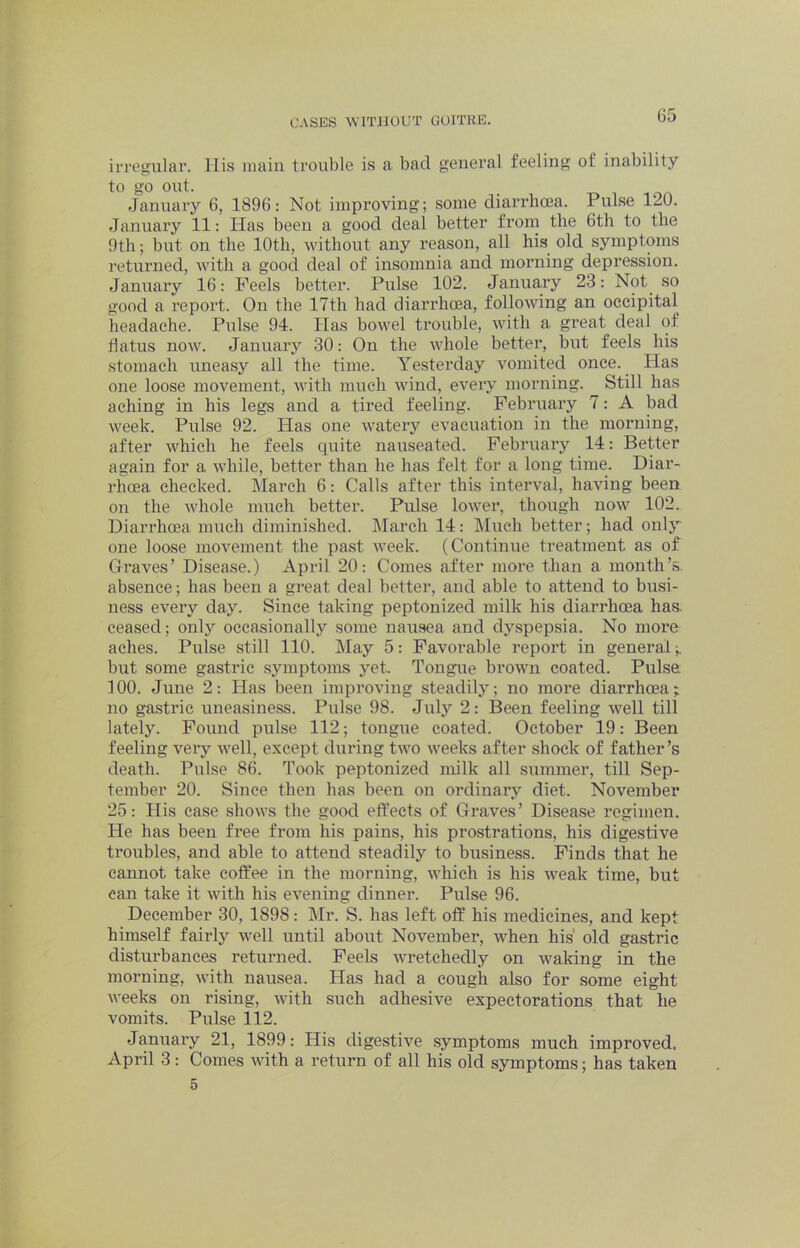 irregular, llis main trouble is a bad general feeling of inability to go out. January 6, 1896: Not improving; some diarrhoea. Pulse 120. January 11: Has been a good deal better from the 6th to the 9th; but on the 10th, without any reason, all his old symptoms returned, with a good deal of insomnia and morning depression. January 16: Peels better. Pulse 102. January 23: Not^ so good a report. On the 17th had diarrhoea, following an occipital headache. Pulse 94. Has bowel trouble, with a great deal of flatus now. January 30: On the whole better, but feels his stomach uneasy all the time. Yesterday vomited once. Has one loose movement, with much wind, every moiming. Still has aching in his legs and a tired feeling. February 7: A bad week. Pulse 92. Has one watery evacuation in the morning, after which he feels quite nauseated. February 14: Better again for a while, better than he has felt for a long time. Diar- rhoea checked. March 6: Calls after this interval, having been on the whole much better. Pulse lower, though now 102.. Diarrhoea much diminished. March 14: IMueh better; had only one loose movement the past week. (Continue treatment as of Graves’ Disease.) April 20: Comes after more than a month’s absence; has been a great deal better, and able to attend to busi- ness every day. Since taking peptonized milk his diarrhoea has. ceased; only occasionally some nausea and dj’-spepsia. No more aches. Pulse still 110. May 5: Favorable repoi’t in general but some gastric symptoms yet. Tongue brown coated. Pulse 100. June 2: Has been improving steadily; no more diarrhoea; no ga.stric uneasiness. Pulse 98. July 2: Been feeling well till lately. Pound pulse 112; tongue coated. October 19: Been feeling very well, except during two weeks after shock of father’s death. Pulse 86. Took peptonized milk all summer, till Sep- tember 20. Since then has been on ordinary diet. November 25: His case shows the good effects of Graves’ Disease regimen. He has been free from his pains, his prostrations, his digestive troubles, and able to attend steadily to business. Finds that he cannot take coffee in the morning, which is his weak time, but can take it with his evening dinner. Pulse 96. December 30, 1898: klr. S. has left off his medicines, and kept himself fairly well until about November, when his old gastric distui’hances returned. Peels wretchedly on waking in the morning, with nausea. Has had a cough also for some eight weeks on rising, with such adhesive expectorations that he vomits. Pulse 112. January 21, 1899: His digestive symptoms much improved. April 3: Comes with a return of all his old symptoms; has taken 5