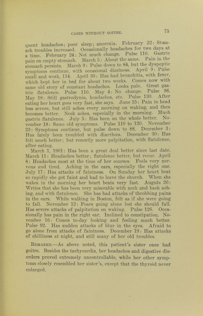 quent headaches; poor sleep; anorexia. February 2^: Stom- ach troubles increased. Occasionally headaches for two days at a time. February 24: Not much change. Pulse 110. Gastric pain on empty stomach. March 5 : About the same. Pain in the stomach persists. March 9 : Pulse down to 84, but the dyspeptic symptoms continue, with occasional dizziness. April 9: Pulse small and Aveak, 114. April 30: Has had bronchitis, with fever, which kept her in bed for about tivo Aveeks. Conies now with same old story of constant headaches. Looks pale. Great gas- tric flatulence. Pulse 110. May 4: No change. Pulse 96. May 18: Still gastrodynia, headaches, etc. Pulse 130. After eating her heart goes very fast, she says. June 15 Pain in head less severe, but still aches eveiy morning on AA'^aldng, and then becomes better. Neck aches, especially in the morning. Much gastric flatulence. July 5: Has been on the AA^hole better. No- vember 18: Same old symptoms. Pulse llO to 120. November 23; Symptoms continue, but pulse doAvn to 88. December 3: Has lately been troubled with diarrhoea. December 30: Plas felt much better; but recently more palpitation, AAuth flatulence, after eating. March 1, 1901: Has been a great deal better since last date. March 11: Headaches better; flatulence better, but recur. April 8: Headaches most at the time of her courses. Peels very ner- Amus and tired. Aching in the ear’s, especially the right one. July 17: Has attacks of faintness. On Sunday her heart beat so rapidly she got faint and had to leave the church. When she Avakes in the morning her heart beats very fast. Auguts 20: Writes that she has been very miserable AAuth neck and back ach- ing, and Avith flatulence. She has had attacks of throbbing pains in the ears. MJiile AA’alking in Boston, felt as if she Avere going to fall. NoA’’ember 12: Pears going alone lest she should fall. Has severe attacks of palpitation on waking. Pulse 126. Occa- sionally has pain in the right ear. Inclined to constipation. No- vember 16: Comes to-day looking and feeling much better. Pulse 92. Has sudden attacks of blur in the eyes. Afraid to go alone from attacks of faintness. December 19: Has attacks of chilliness at night, and still many of her old troubles. Remarks.—As above noted, this patient’s sister once had goitre. Besides the tachycardia, her headaches and digestive dis- orders proved extremely uncontrollable, while her other symp- toms closely resembled her sister’s, except that the thyroid never enlarged.