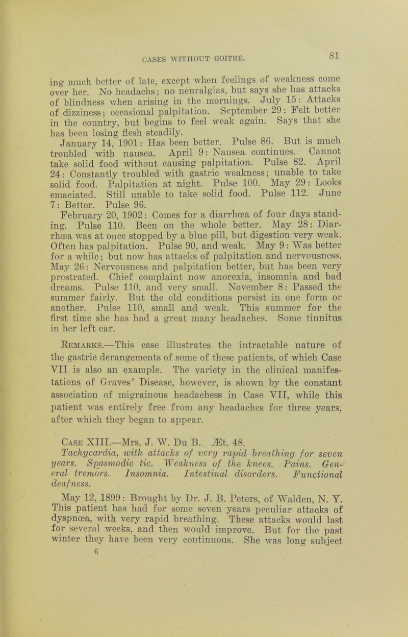 ing iinicli better of late, except when feelings of weakness come over her. No headachs; no neuralgias, but says she has attacks of blindness when arising in the mornings. July 15: Attacks of dizziness ; occasional palpitation. September 29; Felt better in tlie country, but begins to feel weak again. Says that she has been losing flesh steadily. January 14, 1901: Has been better. Pulse 86. But is much troubled with nausea. April 9: Nausea continues. Cannot take solid food without causing palpitation. Pulse 82. April 24: Constantly troubled with gastric weakness; unable to take solid food. Palpitation at night. Pulse 100. May 29: Looks emaciated. Still unable to take solid food. Pulse 112. June 7: Better. Pulse 96. February 20, 1902: Comes for a diarrhoea of four days stand- ing. Pulse 110. Been on the whole better. May 28: Diar- rhoea was at once stopped by a blue pill, but digestion very weak. Often has palpitation. Pulse 90, and weak. May 9 : Was better for a while; but now has attacks of palpitation and nervousness. May 26: Nervousness and palpitation better, but has been very prostrated. Chief complaint now anorexia, insomnia and bad dreams. Pulse 110, and very small. November 8; Passed the summer fairly. But the old conditions persist in one form or another. Pulse 110, small and weak. This summer for the first time she has had a great many headaches. Some tinnitus in her left ear. Eemarks.—This case illustrates the intractable nature of the gasti’ic derangements of some of these patients, of which Case VII is also an example. The variety in the clinical manifes- tations of Graves’ Disease, however, is shown by the constant association of migrainous headachess in Case VII, while this patient was entirely free from any headaches for three years, after which they began to appear. Case XIII—Mrs. J. W. Du B. JEt. 48. Tachycardia, ivith attacks of very rapid breathing for seven years. Spasmodic tic. Weakness of the knees. Pains. Gen- eral tremors. Insomnia. Intestinal disorders. Functional deafness. May 12, 1899: Brought by Dr. J. B. Peters, of Walden, N. Y. This patient has had for some seven years peeidiar attacks of dyspnoea, with very rapid breathing. These attacks would last for several weeks, and then would improve. But for the past winter they have been very continuous. She w'as long subject 6