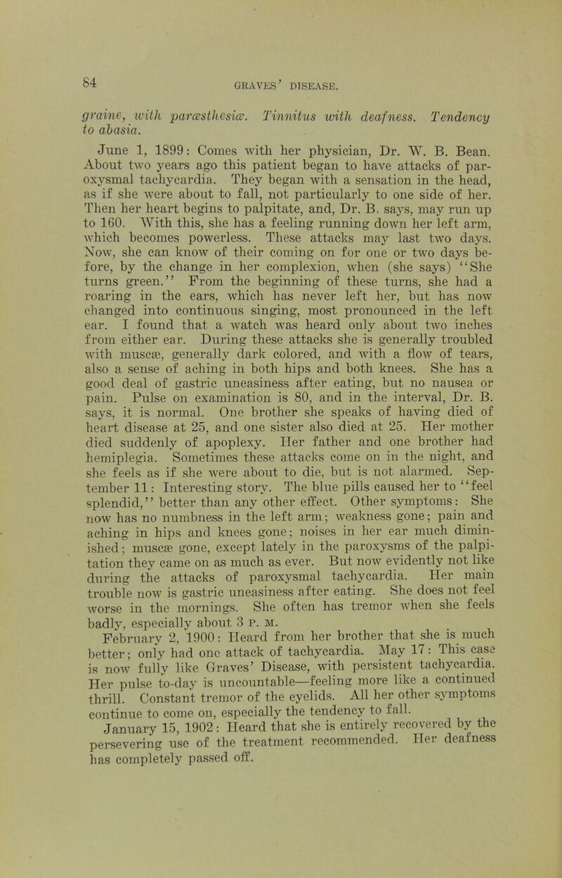 graine, ivitk parcesthcsicv. Tinnitus with deafness. Tendency to ahasia. June 1, 1899: Comes with her physician, Dr. W. B. Bean. About two years ago this patient began to have attacks of par- oxysmal tachycardia. They began with a sensation in the head, as if she were about to fall, not particularly to one side of her. Then her heart begins to palpitate, and. Dr. B. says, may run up to 160. With this, she has a feeling running down her left arm, which becomes powerless. These attacks may last two days. Now, she can know of their coming on for one or two days be- fore, by the change in her complexion, when (she says) “She turns green.” From the beginning of these turns, she had a roaring in the ears, which has never left her, but has now- changed into continuous singing, most pronounced in the left ear. I found that a watch w'^as heard only about two inches from either ear. During these attacks she is generally troubled with muscie, generally dark colored, and with a flow of tears, also a sense of aching in both hips and both knees. She has a good deal of gastric uneasiness after eating, but no nausea or pain. Pulse on examination is 80, and in the interval. Dr. B. says, it is normal. One brother she speaks of having died of heart disease at 25, and one sister also died at 25. Her mother died suddenly of apoplexy. Her father and one brother had hemiplegia. Sometimes these attacks come on in the night, and she feels as if she w'ere about to die, but is not alarmed. Sep- tember 11: Interesting story. The blue pills caused her to “feel splendid, ’ ’ better than any other effect. Other symptoms: She now has no numbness in the left arm; w^eakness gone; pain and aching in hips and knees gone; noises in her ear much dimin- ished ; muscse gone, except lately in the paroxysms of the palpi- tation they came on as much as ever. But now'^ evidently not like during the attacks of paroxysmal tachycardia. Her main trouble now^ is gastric uneasiness after eating. She does not feel worse in the mornings. She often has tremor w'hen she feels badly, especially about 3 p. m. February 2, 1900: Heard from her brother that she is much better; only had one attack of tachycardia. May 17 : This case is now fully like Graves’ Disease, with persistent tachycardia. Her pulse to-day is uncountable—feeling more like a continued thrill. Constant tremor of the eyelids. All her other symptoms continue to come on, especially the tendency to fall. January 15, 1902: Heard that she is entirely recovered by the persevering use of the treatment recommended. Her deafness has completely passed off.