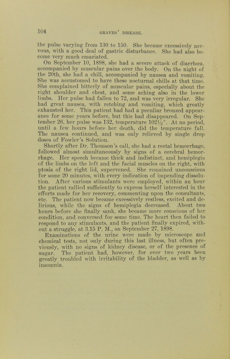 the pulse varying from 130 to 150. She became excessively ner- vous, with a good deal of gastric disturbance. She had also be- come very much emaciated. On September 10, 1898, she had a severe attack of diarrhoea, accompanied by muscular pains over the body. On the night of the 20th, she had a chill, accompanied by nausea and vomiting. She was accustomed to have these nocturnal chills at that time. She complained bitterly of muscular pains, especially about the right shoulder and chest, and some aching also in the lower limbs. Her pulse had fallen to 72, and was very irregular. She had great nausea, with retching and vomiting, which greatly exhausted her. This patient had had a peculiar bronzed appear- ance for some years before, but this had disappeared. On Sep- tember 26, her pulse was 132, temperature 1021/2°. At no period, until a few hours before her death, did the temperature fall. The nausea continued, and was only relieved by single droj) doses of Fowler’s Solution. Shortly after Dr. Thomson’s call, she had a rectal hemorrhage, followed almost simultaneously by signs of a cerebral hemor- rhage. Her speech became thick and indistinct, and hemiplegia of the limbs on the left and the facial muscles on the right, with ptosis of the right lid, supervened. She remained unconscious for some 20 minutes, with every indication of impending dissolu- tion. After various stimulants were employed, within an hour the patient rallied sufficiently to express herself interested in the efforts made for her recovery, commenting upon the consultants, etc. The patient now became excessively restless, excited and de- lirious, Avhile the signs of hemiplegia decreased. About two hours before she finally sank, she became more conscious of her condition, and conversed for some time. The heart then failed to respond to any stimulants, and the patient finally expired, with- out a struggle, at 3.15 P. M., on September 27, 1898. Examinations of the urine were made by microscope and chemical tests, not only during this last illness, but often pre- viously, Avith no signs of kidney disease, or of the presence of sugar.^ The patient had, however, for over tAAm years been greatly troubled Avith irritability of the bladder, as Avell as by insomnia.