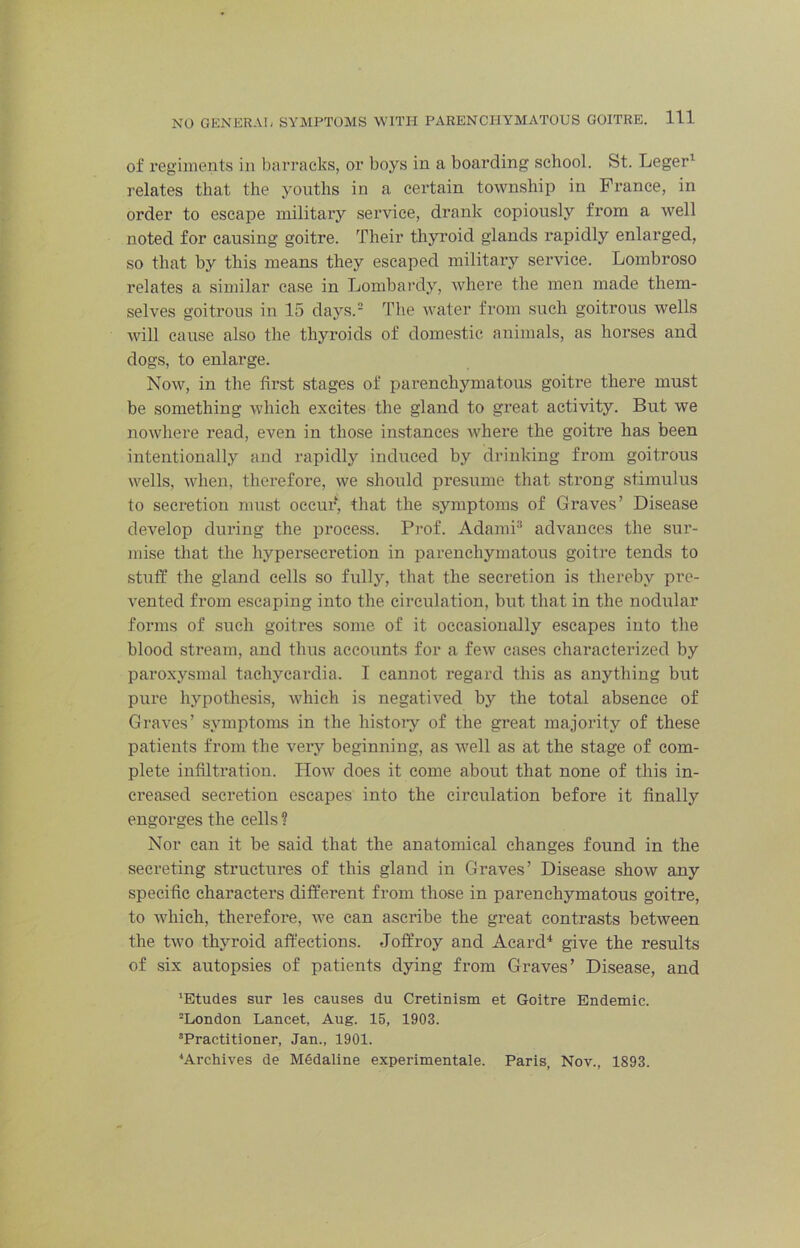 of regiments in barracks, or boys in a boarding school. St. Leger^ relates that the youths in a certain township in France, in order to escape military service, drank copiously from a well noted for causing goitre. Their thyi'oid glands rapidly enlarged, so that by this means they escaped military service. Lombroso relates a similar case in Lombai’dy, where the men made them- selves goitrous in 15 days.= The water from such goitrous wells will cause also the thyroids of domestic animals, as horses and dogs, to enlarge. Now, in the first stages of parenchymatous goitre there must be something which excites the gland to great activity. But we nowhere read, even in those instances where the goitre has been intentionally and rapidly induced by drinking from goitrous wells, when, therefore, we should presume that strong stimulus to secretion must occur, that the symptoms of Graves’ Disease develop during the process. Prof. Adami® advances the sur- mise that the hypersecretion in parenchymatous goitre tends to stuff the gland cells so fully, that the secretion is thereby pre- vented from escaping into the circulation, but that in the nodular forms of such goitres some of it occasionally escapes into the blood stream, and thus accounts for a few cases characterized by paroxysmal tachycardia. I cannot regard this as anything but pure hypothesis, which is negatived by the total absence of Graves’ symptoms in the histoiy of the great majority of these patients from the very beginning, as well as at the stage of com- plete infiltration. How does it come about that none of this in- creased secretion escapes into the circulation before it finally engorges the cells ? Nor can it be said that the anatomical changes found in the secreting structures of this gland in Graves’ Disease show any specific characters different from those in parenchymatous goitre, to which, therefore, we can ascribe the great contrasts between the two thyroid affections. Joffroy and Acard'* give the results of six autopsies of patients dying from Graves’ Disease, and ’Etudes sur les causes du Cretinism et Goitre Endemic. ^London Lancet, Aug. 15, 1903. ’Practitioner, Jan., 1901. ’Archives de Medaline experimentale. Paris, Nov., 1893.