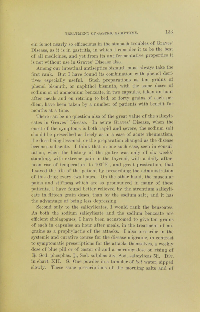TREATMENT OP GASTRIC SYMPTOMS. ein is not nearly so efficacious in the stomach troubles of Graves Disease, as it is in gastritis, in which I consider it to be the best of all medicines, and yet from its antifermeutative properties it is not without use in Graves’ Disease also. Among our intestinal antiseptics bismuth must always take the first rank. But I have found its combination with phenol deri- tives especially useful. Such preparations as ten grains of phenol bismuth, or naphthol bismuth, with the same doses of sodium or of ammonium benzoate, in two capsules, taken an hour after meals and on retiring to bed, or forty grains of each per diem, have been taken by a number of patients witli benefit for months at a time. There can be no question also of the great value of the salicyli- cates in Graves’ Disease. In acute Graves’ Disease, when the onset of the symptoms is both rapid and severe, the sodium salt should be prescribed as freely as in a ease of acute rheumatism, the dose being lessened, or the preparation changed as the disease becomes subacute. I think that in one such case, seen in consul- tation, when the history of the goitre was only of six weeks’ standing, with extreme pain in the thyroid, with a daily after- noon rise of temperature to 103°F., and great prostration, that I saved the life of the patient by prescribing the administration of this drug every two hours. On the other hand, the muscular pains and stiffness which are so pronounced in many of these patients, I have found better relieved by the strontium salieyli- cate in fifteen grain doses, than bj^ the sodium salt; and it has the advantage of being le.ss depressing. Second only to the salicylicates, I would rank the benzoates. As both the sodium salicylicate and the sodium benzoate are efficient cholagogues, I have been accustomed to give ten grains of each in capsules an hour after meals, in the treatment of mi- graine as a prophylactic of the attacks. I alsoi prescribe in the systemic and curative course for the disease migraine, in contrast to symptomatic prescriptions for the attacks themselves, a weekly dose of blue pill or of castor oil and a morning dose on rising of . Sod. phosphas. gi. Sod. sulphas .3iv, Sod. salieylicas .5ii. Div. in chart. XII. S. One powder in a tumbler of hot water, sipped slowly. These same prescriptions of the morning salts and of