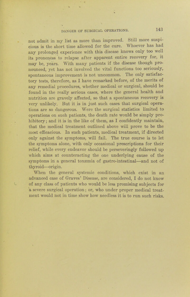 not admit in my list as more than improved. Still more suspi- cious is the short time allowed for the cure. Whoever has had any prolonged experience with this disease knows only too well its px'oneness to relapse after apparent entire recovery for, it may be, yeai’s. With many patients if the disease though pro- nounced, yet has not involved the vital functions too seriously, spontaneous improvement is not uncommon. The only satisfac- tory tests, therefore, as I have remarked before, of the merits of any remedial procedures, whether medical or surgical, should be found in the really serious cases, where the general health and nutrition are gravely affected, so that a spontaneous recovery is very unlikely. But it is in just such cases that surgical opera- tions are so dangerous. Were the surgical statistics limited to operations on such patients, the death rate would be simply pro- hibitory ; and it is in the like of them, as I confidently maintain, that the medical treatment outlined above will prove to be the most efficacious. In such patients, medical treatment, if directed only against the symptoms, will fail. The true course is to let the symptoms alone, with only occasional prescriptions for their relief, while every endeavor should be perseveringly followed up which aims at counteracting the one underlying cause of the symptoms in a general toxaemia of gastro-intestinal—and not of thyroid—origin. 'WHien the general systemic conditions, which exist in an advanced case of Graves’ Disease, are considered, I do not Imow of any class of patients who would be less promising subjects for a severe surgical operation; or, who under proper medical treat- ment would not in time show how needless it is to run such risks.